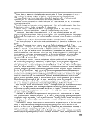 277
139
Aqui o Buda faz novamente a distinção para pessoas que, além de abraçar o sutra ainda praticam os 6
(seis) paramitas, dizendo que atingirão rapidamente a sabedoria que abarca todos os fenômenos.
140
A estes, o Buda refere-se como já portadores da sabedoria que abarca todos os fenômenos, ou já
iluminados para essa sabedoria, chamando-lhes, mais adiante, de Mestres da Lei.
141
Primeira distinção dos benefícios. Refere-se a escolher este Sutra da Flor de Lótus da Lei Maravilhosa
dentre os demais ensinos.
142
Segunda distinção dos benefícios. Refere-se a quem elege o Sutra da Flor de Lótus da Lei Maravilhosa
dentre os outros ensinos e ainda o propaga e faz-lhe oferecimentos.
143
Terceira distinção dos benefícios. Refere-se aos que elegem o Sutra de Lótus dentre os outros ensinos,
promovem-no, fazem-lhe oferecimentos e conduzem-se exemplarmente como descrito.
144
Uma vez que o Buda está referindo-se ao Sutra da Flor de Lótus da Lei Maravilhosa, “pai, mãe,
parentes, bons amigos e familiares” podem ser compreendidos como a primeira linhagem do séquito de um
Bodhisattva da Terra; haja vista ser este Bodhisattva da Terra um mortal comum da era após a extinção do
Tathagata.
145
Corresponde aqui aos 6 (seis) mundos inferiores (do estado de inferno ao estado de alegria).
146
Estes são os quatro tipos de nascimentos, ou as quatro formas através das quais os seres viventes vêm a
existir.
147
Na ordem: Srotaapanna – morre e renasce sete vezes e, finalmente, alcança o estado de Arhat;
Sakridagamim – ascende aos céus (depois da morte), regressa uma vez mais à terra e obtém, então, o estado
de Arhat; Anagamim – no fim da vida ascende ao 19o
paraíso e alcança o estado de Arhat; Arhat – é um
santo capaz de viajar pelo espaço e assumir diferentes formas. Sua vida é eterna e representa o último
estágio alcançado através das práticas dos ensinos que tratam dos aspectos transitórios dos fenômenos. Na
ordem, seguem os ensinos que incorporam os aspectos da não-substancialidade aos da transitoriedade.
Finalmente, seguem os ensinos que incorporam o conceito do caminho médio aos aspectos da não-
substancialidade e da transitoriedade.
148
Nesta passagem o Buda faz a distinção entre todos os méritos e virtudes auferidos por aquele filantropo
que proporcionou aos incontáveis seres viventes em quatro milhões de kotis de asamkhyas de mundos
alcançarem o estado de Arhat, beneficiados pelos ensinos provisórios; e os benefícios auferidos por uma
única quinquagésima pessoa que ouve apenas um verso do Sutra da Flor de Lótus da Lei Maravilhosa (um
ensino para instruir Bodhisattvas) e o aceita com alegria. Por que os méritos e virtudes auferidos por aquele
filantropo não superam aqueles de uma quinquagésima pessoa que ouve apenas um verso do Sutra da Flor
de Lótus da Lei Maravilhosa e o aceita com alegria? Ora, porque aqueles ensinos dirigidos para os seres
dos seis mundos não os conduzem à Budeidade. Conduzem, quando muito, ao mundo celestial, sendo esses
caminhos ainda dominados pela transitoriedade e pela impermanência de todos os fenômenos, até atingir o
estado de Arhat (“aquele que venceu os inimigos”, venceu os demônios do nascimento, da velhice, da
doença e da morte, através das práticas do pequeno veículo; ou seja, através das práticas para si). Estamos
falando da transposição do ciclo da vida e da morte – que aprisiona os seres dos seis mundos – para o
nirvana provisório. Este estado de Arhat é também chamado de estado de erudição ou Ouvinte, sétimo
estado ou o primeiro dos quatro nobres caminhos (Erudição, Absorção, Bodhisattva e Buda).
149
Nesta passagem, o Buda faz a distinção dos méritos e virtudes para aquele que, além de encorajar outros
a ouvir a Lei, “em pensamento único, ouve os ensinamentos, lê e recita-os e, na grande assembleia,
expõem-nos em detalhes para outros e pratica de acordo com os preceitos”. Faz essa distinção ainda que os
méritos e virtudes daqueles que exortam uma pessoa a ir ouvir a Lei já sejam imensuravelmente grandes,
tais como descritos neste capítulo.
150
Esta é a Lei do Nirvana. Pode-se depreender desta passagem que este “grande filantropo” é o próprio
Buda em suas pregações anteriores ao Sutra da Flor de Lótus da Lei Maravilhosa, nos seus oitenta anos de
pregação dos ensinos provisórios. Percebe-se também ser essa “Verdadeira Lei do Nirvana” um ensino em
prol do Sutra da Flor de Lótus da Lei Maravilhosa, ou um mero meio hábil para conduzir os seres viventes
ao Grande Veículo.
151
Esta é uma clara distinção entre os benefícios auferidos através da apreensão da Lei do Nirvana, que em
termos do Sutra de Lótus ainda é um ensino provisório; e aqueles auferidos através da aceitação com
alegria de um único verso do Sutra da Flor de Lótus da Lei Maravilhosa pela quinquagésima pessoa que o
ouve em propagação, e mais ainda por aquele que foi o primeiro a ouvi-lo e alegrou-se.
152
Num crescendo dos benefícios, o Buda ainda faz distinção entre os que ouvem o sutra em primeira mão
e respondem com alegria e aqueles que, ao ouvi-lo no local onde a Lei é exposta, encorajam outro a sentar-
 
