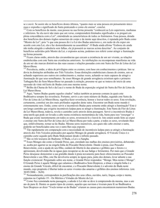 278
se e ouvir. Se assim são os benefícios destes últimos, “quanto mais se uma pessoa em pensamento único
ouça e exponha o significado do Sutra praticando-o como ele ensina”, conclui.
153
Com os benefícios da mente, essa pessoa na sua forma presente “conhecerá as Leis superiores, medianas
e inferiores. Se ela ouvir não mais que um verso, compreenderá ilimitados significados e os pregará em
plena concordância com a Lei”, entendendo as características de todos os fenômenos. Essa pessoa, dotada
dos benefícios dos demais órgãos sensoriais do corpo e da mente aqui descritos, é reputada pelo Buda como
“Mestre da Lei”, pois “o que esta pessoa diz é a Lei dos Budas anteriores e, em razão de ela expor em
acordo com esta Lei, ela o faz destemidamente na assembleia”. O Buda ainda afirma “Embora ele ainda
não tenha atingido a sabedoria sem falhas, ele já possuirá as marcas acima descritas”. Ao conjunto de
benefícios auferidos pelo Mestre da Lei, e expostos acima, podemos nos referir como atingir a iluminação
na forma presente.
154
Ficam claras então, através das circunstâncias que cercam a existência de um ser vivente, as relações
estabelecidas com este Sutra nas existências anteriores. As retribuições ou recompensas manifestas na vida
de um ser são marcas distintivas das suas causas e relações passadas com este Sutra da Flor de Lótus da Lei
Maravilhosa.
155
Prevalecia, então, a ideia de privilégios entre os crentes, com base em conhecimentos e práticas. Isto se
devia às distinções atribuídas aos Três Veículos. Essas distinções estabeleciam classes de crentes, uns se
achando superiores aos outros em conhecimento e, muitas vezes, achando-se mais capazes de atingir a
iluminação do que seus semelhantes. Se esses Monges de grande arrogância existiram após o primeiro
Tathagata Rei do Som Maravilhoso ter passado à extinção, presume-se que se tratava do início de uma
sucessão de vinte mil kotis de Budas com esse mesmo nome.
156
Brilho da Chama do Sol e da Lua é o nome do Buda da exposição original do Sutra da Flor de Lótus da
Lei Maravilhosa.
157
Aqui, “tantos Budas quanto aqueles citados” indica também as pessoas comuns às quais este
Bodhisattva sempre fez reverência. Portanto, servir a um vasto número de Budas, segundo este Sutra da
Flor de Lótus da Lei Maravilhosa, significa fazer reverência, honrar e louvar todos os seres. Esta revelação,
certamente, constitui um dos mais profundos segredos deste sutra. Encontrar um Buda neste mundo é
extremamente raro. Então, como servir a incontáveis Budas para somente então atingir a iluminação? Este é
um longo caminho que exigiria incontáveis kalpas para se atingir a iluminação. Este Sutra da Flor de Lótus
da Lei Maravilhosa, todavia, revela o caminho curto através desta passagem. Servir a incontáveis Budas é
uma tarefa que pode ser levada a cabo numa existência momentânea da vida, basta para isso “enxergar” o
Buda que existe inerentemente em todos os seres, reverenciá-lo e louvá-lo. Isto estará sendo feito ao expor
e ensinar este Sutra da Flor de Lótus da Lei Maravilhosa por toda a parte, a todos os seres, revelando-lhes
que, infalivelmente, tornar-se-ão Budas. Mesmo seres insensíveis, aos quais não cabe ensinar o sutra,
poderão ser beneficiados uma vez o sutra lhes seja exposto.
158
Tão rapidamente em comparação com a necessidade de incontáveis kalpas para se atingir a iluminação
através dos Três Veículos praticados por aqueles Monges de grande arrogância. O Veículo Único é o
caminho curto seguido pelo Buda Shakyamuni desde o infinito passado.
159
São os três tesouros do Budismo: O Buda, a Lei e a Sangha.
160
Esses Monges são como o Grande Peixe, que, enredado nas malhas dos ensinos provisórios, debatendo-
se, acaba por agarrar-se na singela linha do Pescador Benevolente. Dando à praia, esse Pescador
Benevolente, com a ajuda do seu filho, cuidará de libertá-lo das amarras e grilhões que o ferem e o
aprisionam, devolvendo-lhe às águas para recuperar-se da sua fadiga e ferimentos. Por mais que o Grande
Peixe desejasse demonstrar a sua gratidão dando à praia novamente para fazer oferecimentos ao Pescador
Benevolente e seu filho, este lhe devolveria sempre às águas para, junto dos demais, levar adiante a sua
função existencial. Perguntado sobre seu nome, o Grande Peixe respondeu: “Monge. Meu nome é Monge”.
O Grande Peixe é aquele Monge que caluniou o Bodhisattva Sem-Desprezo, a tênue e singela linha é o
ensino do Grande Veículo, difícil de encontrar, e o Pescador Benevolente é o advento do Buda neste
mundo, cujo propósito é libertar todos os seres viventes das amarras e grilhões dos ensinos inferiores. (em
30/05/2006 – 3h30)
161
Nomeadamente, correspondem às purificações dos seus olhos, ouvidos, nariz, língua, corpo e mente,
expostas no Capítulo 19 – Os Méritos e Virtudes do Mestre da Lei.
162
Como fica constatada nesta passagem, a adesão à Lei não se deve à compreensão da mesma, mas a um
ato de pura fé. Dentre os quatro tipos de crentes, aqueles que ouviram e tiveram pura fé no Bodhisattva
Sem Desprezo ao dizer “Vocês tornar-se-ão Budas” criaram as causas para encontrarem numerosos Budas.
 