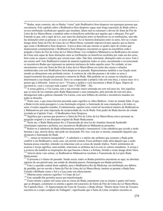 279
163
Budas, neste contexto, são os Budas “vistos” pelo Bodhisattva Sem-desprezo em quaisquer pessoas que
encontrasse. Este capítulo sobre o Bodhisattva Sem-desprezo segue uma longa exposição do Buda sobre a
severa retribuição recebida por aqueles que insultam, falam mal ou caluniam o devoto do Sutra da Flor de
Lótus da Lei Maravilhosa; e também sobre os benefícios auferidos por aqueles que o abraçam. Por quê?
Entende-se que, sob o rigor da Lei, este sutra faz distinções entre os benefícios ou as retribuições, mas não
faz distinções entre as pessoas e os seres em geral. Ao se fazerem distinções entre os seres, fere-se o exato
âmago deste Sutra da Flor de Lótus da Lei Maravilhosa, tornando impossível para aqueles que as fazem
agir como o Bodhisattva Sem-desprezo. A prova disto está que mesmo os quatro tipos de crentes que
desprezaram constantemente o Bodhisattva Sem-Desprezo encontram-se agora na assembleia onde é
pregado o Sutra da Flor de Lótus da Lei Maravilhosa. Um verdadeiro Mahasattva ou Bodhisattva do ensino
de Lótus será capaz de fazer distinções entre as retribuições ou benefícios recebidos por cada um dos seres,
bem como as causas e relações que cercam suas vidas. Não fará, entretanto, distinções entre os seres. Este é
um ensino sutil. Este Bodhisattva tratará de maneira equânime todos os seres, encontrando e reverenciando
os incontáveis Budas que repousam na natureza intrínseca de todos aqueles seres. Na verdade, só nos
encontramos com este Sutra da Flor de Lótus da Lei Maravilhosa em razão das causas e relações
estabelecidas com este Bodhisattva Sem-desprezo no passado. Representamos também a sua função neste
mundo ao abraçarmos este profundo ensino. A essência da vida das pessoas e de todos os seres é
inequivocamente boa porque possuem a natureza de Buda. Más poderão ser as causas ou relações que
determinam a sua função existencial. Deve-se compreender a própria vida sob esta ótica, e nunca mais vir a
pensar que é diferente. Assim eu ouvi: “Vá para o jardim e você encontrará o Buda D’água. Depois de
encontrá-lo, você o verá por toda a parte” (em 17/02/2006 – 3h).
164
A nossa galáxia, a Via Láctea, tem a sua extensão maior estimada em cem mil anos luz. Isto significa
que os raios de luz emitidos pelo Buda Shakyamuni e suas emanações, pelo período de cem mil anos,
abrangeriam toda a galáxia chamada Via Láctea, com seus bilhões de estrelas e incontáveis mundos em
todas as direções.
165
Neste caso, o que nunca haviam possuído antes significa os olhos Búdicos: viram no mundo Saha. O que
o Buda revela nesta passagem é a sua iluminação original, a iluminação de suas emanações e de todos os
seres viventes naqueles mundos. Evidentemente, aqueles seres viram tal incontável número de Bodhisattvas
e Mahasattvas por uma imposição da reciprocidade da via de Buda. Este poder do Buda decorre da virtude
revelada no Capítulo Vinte – O Bodhisattva Sem Desprezo.
166
Significa que a pessoa que promove o Sutra da Flor de Lótus da Lei Maravilhosa esteve presente na
pregação original e é um discípulo original do Buda Shakyamuni.
167
Neste ato, o Buda Shakyamuni faz a Transmissão da rara Lei do Anuttara-Samyak-Sambodhi
(iluminação suprema e perfeita), aos incontáveis Bodhisattvas Mahasattvas presentes.
168
Refere-se à sabedoria de Buda infinitamente profunda e imensurável. Uma sabedoria que excede a razão
humana e que, através desta, não pode ser alcançada. Por isso, vem por si mesma, emanando daqueles que
alcançam a iluminação do Buda.
169
“... nunca se tornarem mesquinhos”. A sabedoria e o mérito são atributos que somente o Buda pode
conferir a um Bodhisattva, neste caso, um mortal comum. Esses atributos estão além daquilo que a razão
humana possa conceber, entender ou relacionar com as coisas do mundo tríplice. Nutrir sentimentos de
avareza e inveja significa, num sentido, relacionar os atributos da Lei com os valores mundanos. A inveja e
a avareza são também as inspirações dos que buscam a fama e a fortuna, ferindo o exato âmago deste Sutra.
170
Através deste voto solene, os Bodhisattvas Mahasattvas recebem a Transmissão da Lei pelo Buda
Shakyamuni.
171
O presente é o futuro do passado. Sendo assim, todos os Budas pretéritos encontram-se aqui, no absoluto
repouso de seu parinirvana, um estado de absoluta pureza. Homenagem aos Budas pretéritos.
172
Esta é a questão central deste capítulo, pois o Bodhisattva Rei da Medicina, em retribuição aos débitos
de gratidão, por ter ouvido o Sutra da Flor de Lótus da Lei Maravilhosa, imolou-se perante o Buda Pura
Virtude e Brilhante como o Sol e a Lua como um oferecimento.
173
Dharma neste contexto significa “o Corpo da Lei”.
174
Este samadhi lhe permitiu nascer por transformação.
175
Essas oitenta e quatro mil urnas com as cinzas do Buda, juntamente com as oitenta e quatro mil torres
que as abrigam, constituem os oitenta e quatro mil caracteres do Sutra da Flor de Lótus da Lei Maravilhosa.
No Capítulo Onze – O Aparecimento da Torre de Tesouro, o Buda afirma: “Dentro desta Torre de Tesouro,
encontra-se o corpo completo do Tathagata”, significando que o Sutra de Lótus completo encontra-se
 