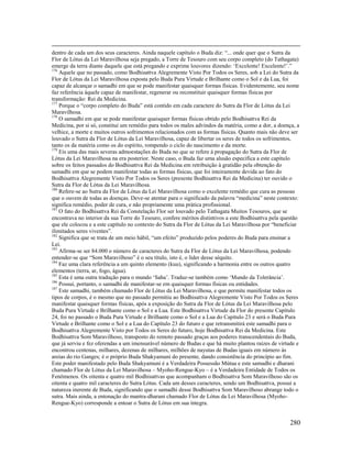 280
dentro de cada um dos seus caracteres. Ainda naquele capítulo o Buda diz: “... onde quer que o Sutra da
Flor de Lótus da Lei Maravilhosa seja pregado, a Torre de Tesouro com seu corpo completo (do Tathagata)
emerge da terra diante daquele que está pregando e exprime louvores dizendo: ‘Excelente! Excelente!’.”
176
Aquele que no passado, como Bodhisattva Alegremente Visto Por Todos os Seres, sob a Lei do Sutra da
Flor de Lótus da Lei Maravilhosa exposta pelo Buda Pura Virtude e Brilhante como o Sol e da Lua, foi
capaz de alcançar o samadhi em que se pode manifestar quaisquer formas físicas. Evidentemente, seu nome
faz referência àquele capaz de manifestar, regenerar ou reconstituir quaisquer formas físicas por
transformação: Rei da Medicina.
177
Porque o “corpo completo do Buda” está contido em cada caractere do Sutra da Flor de Lótus da Lei
Maravilhosa.
178
O samadhi em que se pode manifestar quaisquer formas físicas obtido pelo Bodhisattva Rei da
Medicina, por si só, constitui um remédio para todos os males advindos da matéria, como a dor, a doença, a
velhice, a morte e muitos outros sofrimentos relacionados com as formas físicas. Quanto mais não deve ser
louvado o Sutra da Flor de Lótus da Lei Maravilhosa, capaz de libertar os seres de todos os sofrimentos,
tanto os da matéria como os do espírito, rompendo o ciclo do nascimento e da morte.
179
Eis uma das mais severas admoestações do Buda no que se refere à propagação do Sutra da Flor de
Lótus da Lei Maravilhosa na era posterior. Neste caso, o Buda faz uma alusão específica a este capítulo
sobre os feitos passados do Bodhisattva Rei da Medicina em retribuição à gratidão pela obtenção do
samadhi em que se podem manifestar todas as formas físicas, que foi inteiramente devida ao fato do
Bodhisattva Alegremente Visto Por Todos os Seres (presente Bodhisattva Rei da Medicina) ter ouvido o
Sutra da Flor de Lótus da Lei Maravilhosa.
180
Refere-se ao Sutra da Flor de Lótus da Lei Maravilhosa como o excelente remédio que cura as pessoas
que o ouvem de todas as doenças. Deve-se atentar para o significado da palavra “medicina” neste contexto:
significa remédio, poder de cura, e não propriamente uma prática profissional.
181
O fato do Bodhisattva Rei da Constelação Flor ser louvado pelo Tathagata Muitos Tesouros, que se
encontrava no interior da sua Torre do Tesouro, confere méritos distintivos a este Bodhisattva pela questão
que ele colocou e a este capítulo no contexto do Sutra da Flor de Lótus da Lei Maravilhosa por “beneficiar
ilimitados seres viventes”.
182
Significa que se trata de um meio hábil, “um efeito” produzido pelos poderes do Buda para ensinar a
Lei.
183
Afirma-se ser 84.000 o número de caracteres do Sutra da Flor de Lótus da Lei Maravilhosa, podendo
entender-se que “Som Maravilhoso” é o seu título, isto é, o líder desse séquito.
184
Faz uma clara referência a um quinto elemento (kuu), significando a harmonia entre os outros quatro
elementos (terra, ar, fogo, água).
185
Esta é uma outra tradução para o mundo ‘Saha’. Traduz-se também como ‘Mundo da Tolerância’.
186
Possui, portanto, o samadhi de manifestar-se em quaisquer formas físicas ou entidades.
187
Este samadhi, também chamado Flor de Lótus da Lei Maravilhosa, e que permite manifestar todos os
tipos de corpos, é o mesmo que no passado permitiu ao Bodhisattva Alegremente Visto Por Todos os Seres
manifestar quaisquer formas físicas, após a exposição do Sutra da Flor de Lótus da Lei Maravilhosa pelo
Buda Pura Virtude e Brilhante como o Sol e a Lua. Este Bodhisattva Virtude da Flor do presente Capítulo
24, foi no passado o Buda Pura Virtude e Brilhante como o Sol e a Lua do Capítulo 23 e será o Buda Pura
Virtude e Brilhante como o Sol e a Lua do Capítulo 23 do futuro e que retransmitirá este samadhi para o
Bodhisattva Alegremente Visto por Todos os Seres do futuro, hoje Bodhisattva Rei da Medicina. Este
Bodhisattva Som Maravilhoso, transposto do remoto passado graças aos poderes transcendentais do Buda,
que já serviu e fez oferendas a um imensurável número de Budas e que há muito plantou raízes de virtude e
encontrou centenas, milhares, dezenas de milhares, milhões de nayutas de Budas iguais em número às
areias do rio Ganges; é o próprio Buda Shakyamuni do presente, dando consistência do princípio ao fim.
Este poder manifestado pelo Buda Shakyamuni é a Verdadeira Possessão Mútua e este samadhi e dharani
chamado Flor de Lótus da Lei Maravilhosa – Myoho-Rengue-Kyo – é a Verdadeira Entidade de Todos os
Fenômenos. Os oitenta e quatro mil Bodhisattvas que acompanham o Bodhisattva Som Maravilhoso são os
oitenta e quatro mil caracteres do Sutra Lótus. Cada um desses caracteres, sendo um Bodhisattva, possui a
natureza inerente de Buda, significando que o samadhi desse Bodhisattva Som Maravilhoso abrange todo o
sutra. Mais ainda, a entonação do mantra-dharani chamado Flor de Lótus da Lei Maravilhosa (Myoho-
Rengue-Kyo) corresponde a entoar o Sutra de Lótus em sua íntegra.
 