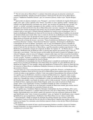 281
188
“Flor de Lótus da Lei Maravilhosa” é o próprio título deste sutra que em sânscrito se denota por
‘Saddharma-Pundarîka’. Quando acrescido da palavra “(Sutra) da Flor de Lótus da Lei Maravilhosa”,
torna-se ‘Saddharma-Pundarîka Sotaram’, que, em caracteres chineses, traduz-se por ‘Myoho-Rengue-
Kyo’.
189
Aparecendo em algumas traduções como ‘Passagem’, esse termo é traduzido do original chinês para o
inglês como ‘gate’ e para o japonês como ‘fumon’; em ambos os casos, significa ‘portão’. Entendo que a
tradução mais apropriada para o português seja ‘portal’, que incorpora um significado mais elevado. Um
‘portal’, ou ‘portão’, pressupõe a passagem nos dois sentidos e isto faz a diferença. Um Bodhisattva
Mahasattva do Sutra da Flor de Lótus da Lei Maravilhosa não é um mero “aspirante” do Anuttara-Samyak-
Sambhodi (num sentido da passagem pelo portal); mas ele incorpora também a “aspiração” do Buda de
conduzir todos os seres para o Anuttara-Samyak-Sambhodi (no sentido inverso da passagem). Isto é, a
função do Bodhisattva Mahasattva do Sutra da Flor de Lótus da Lei Maravilhosa é também a de um portal
de entrada do Buda neste mundo Saha. Essa é a razão do advento de um Bodhisattva deste Sutra de Lótus,
sendo este o Veículo Único da salvação de todos os seres, mas também Veículo Único das Práticas
Benevolentes do Honrado pelo Mundo e dos seus Poderes Transcendentais.
190
Diversas são as formas de invocar o seu nome: “Namu Avalokitesvara Bodhisattva” (sânscrito), “Namu
Guanshiyin Bossatsu” (chinês), “Namu Kanzeon Bossatsu” (japonês), “Homenagem ao Bodhisattva
Contemplador dos Sons do Mundo” (português), uma vez que este Bodhisattva possui o Samadhi da
compreensão dos sons emitidos por todos os seres viventes. Uma outra forma de invocá-lo é através do
nome do Sutra da Flor de Lótus da Lei Maravilhosa, o qual lhe concedeu os poderes aqui descritos. Este
Bodhisattva é considerado a função da Compaixão do Buda. No Capítulo 10 – Os Mestres da Lei –, o Buda
admoesta o Bodhisattva Rei da Medicina sobre os quesitos para aqueles que queiram expor o Sutra de
Lótus após a sua extinção: “Este bom homem ou boa mulher deverá entrar no quarto do Tathagata, vestir os
robes do Tathagata, sentar no trono do Tathagata e somente então expor este Sutra em prol da Assembleia
dos Quatro Tipos de Crentes. O ‘Quarto do Tathagata’ é o sentimento de grande compaixão para com todos
os seres viventes”. Portanto, a compaixão é a primeira condição para o acesso a esse Portal e é representada
por este Bodhisattva Contemplador dos Sons do Mundo.
191
Este Bodhisattva Contemplador dos Sons do Mundo possui o samadhi da manifestação de todas as
formas físicas possuído pelo Bodhisattva Som Maravilhoso do Capítulo 24 e pelo Bodhisattva Rei da
Medicina do Capítulo 23. Este samadhi, obtido pelo Bodhisattva Virtude da Flor, chama-se (Sutra da) Flor
de Lótus da Lei Maravilhosa ou Saddharma-Pundarîka (Sotaram) em sânscrito ou Myoho-Rengue-(Kyo)
em caracteres chineses.
192
O que lemos nos versos acima descortina três profundos significados. Primeiro, um Bodhisattva do
Mahayana Verdadeiro (Sutra da Flor de Lótus da Lei Maravilhosa) possui poderes para salvar os seres
viventes de todas as suas angústias e aflições. Como esses poderes transcendentais são atributos do Buda,
isto significa que este Bodhisattva manifesta a natureza de Buda dentro de si. Segundo, todos os seres
sensíveis e insensíveis possuem inerentemente os dez estados, do estado de inferno ao estado de Buda,
sendo este o Samadhi que confere a este Bodhisattva o poder da manifestação de todas as formas físicas nas
dez direções para cumprir a sua função de ensinar e salvar a todas as pessoas. Terceiro, este Bodhisattva é
um Buda do futuro, ungido pelo próprio Buda Original, sendo esta a razão do advento do Buda neste
mundo. Juntos, esses significados revelam a Verdadeira Entidade de Todos os Fenômenos. Este
Bodhisattva acumula a virtude de ser um Portal para a entrada do Buda nesse mundo, para ensinar através
dos meios hábeis, beneficiando um incalculável número de seres.
193
Isto significa que o Verdadeiro Objeto de Adoração, Contemplador dos Sons do Mundo, sábio e puro,
Dotado de todos os benefícios; é o próprio Sutra da Flor de Lótus da Lei Maravilhosa, seu Nome ou a sua
Íntegra, representada pelos seus oitenta e quatro mil caracteres com suas intrínsecas naturezas de Buda,
aqui identificados como “seres viventes na assembleia”; antes, no Capítulo 24, identificados como o séquito
de Bodhisattvas que acompanharam o Bodhisattva Som Maravilhoso em sua vinda ao mundo Saha.
194
Nesta passagem, o Buda novamente faz distinção dos méritos daqueles que aceitam e promovem
simplesmente o nome do Sutra da Flor de Lótus da Lei Maravilhosa e daqueles que aceitam e promovem o
Sutra na sua íntegra. Faz, entretanto, uma referência especial a Kunti, a nona das dez filhas de Kishimojin,
a mãe-demônio.
195
No cumprimento da missão de fazer o pai de pensamentos heréticos conceber o desejo de Anuttara-
Samyak-Sambodhi e no sincero propósito de ir ao lugar do Dharma ao encontro do Buda, nisto está a
verdadeira prova de amor filial.
 