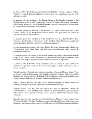 3
Lá estava o Deus Rei Brahma, governador do Mundo Saha, bem como o grande Brahma
Shikhin7
e o grande Brahma Esplendor, e outros, com seus seguidores, doze mil seres
celestiais no total.
Lá estavam oito reis dragões: o Rei Dragão Nanda, o Rei Dragão Upananda, o Rei
Dragão Sagara, o Rei Dragão Vasuki, o Rei Dragão Takshaka, o Rei Dragão Anavatapta,
o Rei Dragão Manasvin e o Rei Dragão Uptalaka; e outros, cada qual com o seu séquito
de várias centenas de milhares de seguidores.
Lá estavam quatro reis Kinnara: o Rei Kinnara Lei, o Rei Kinnara Lei Sutil, o Rei
Kinnara Grande Lei e o Rei Kinnara Guardião da Lei, cada qual com o seu séquito de
centenas de milhares de seguidores.
Lá estavam quatro reis Gandharva: o Rei Gandharva Música, o Rei Gandharva Som
Musical, o Rei Gandharva Harmonioso, o Rei Gandharva Som Harmonioso, cada qual
com o seu séquito de várias centenas de milhares de seguidores.
Lá estavam quatro reis Asura: o Rei Asura Balin, o Rei Asura Kharaskandha, o Rei Asura
Vemachitrin e o Rei Asura Rahu, cada qual com o seu séquito de várias centenas de
milhares de seguidores.
Lá estavam quatro reis Garuda: o Rei Garuda Grande Majestade, o Rei Garuda Grande
Corpo, o Rei Garuda Grande Abundância e o Rei Garuda Satisfação dos Desejos, cada
qual com o seu próprio séquito de várias centenas de milhares de seguidores.
Lá estava o filho de Vaidehi, o Rei Ajatashatsu, com seu séquito de várias centenas de
milhares de seguidores. Cada um fez reverência aos pés do Buda, postou-se ao lado e
tomou o assento.
Naquela ocasião, o Honrado pelo Mundo, circundado pela Assembleia de Quatro Tipos
de Crentes, recebeu oferecimentos e foi honrado, venerado e elogiado. Então, em prol dos
Bodhisattvas, pregou um Sutra do Grande Veículo chamado Infinitos Significados, uma
Lei para instruir Bodhisattvas, da qual o Buda é guardião e mentor8
.
Após o Buda ter pregado este Sutra, ele se sentou em posição de lótus e entrou no
Samadhi9
do Lugar de Infinitos Significados, corpo e mente imóveis.
Naquela ocasião, caiu dos céus uma chuva de Flores de Mandarava, Flores de
Mahamandarava, Flores de Manjushaka e Flores de Mahamanjushaka, que se espraiou
sobre o Buda e toda a grande assembleia. Todo o universo Búdico tremeu de seis formas
diferentes.
Naquele momento, toda a grande assembleia de Monges, Monjas, Leigos, Leigas, Seres
Celestiais, Dragões, Yakshas, Gandharvas, Asuras, Garudas, Kinnaras, Mahoragas, seres
humanos e não-humanos, bem como os Reis Menores, os Reis Sábios Giradores de Roda,
 