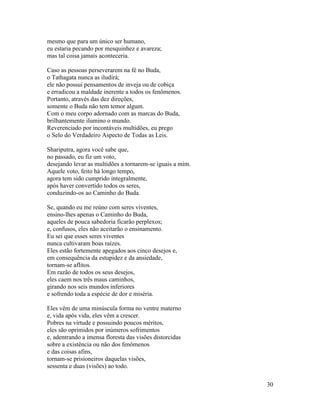 30
mesmo que para um único ser humano,
eu estaria pecando por mesquinhez e avareza;
mas tal coisa jamais aconteceria.
Caso as pessoas perseverarem na fé no Buda,
o Tathagata nunca as iludirá;
ele não possui pensamentos de inveja ou de cobiça
e erradicou a maldade inerente a todos os fenômenos.
Portanto, através das dez direções,
somente o Buda não tem temor algum.
Com o meu corpo adornado com as marcas do Buda,
brilhantemente ilumino o mundo.
Reverenciado por incontáveis multidões, eu prego
o Selo do Verdadeiro Aspecto de Todas as Leis.
Shariputra, agora você sabe que,
no passado, eu fiz um voto,
desejando levar as multidões a tornarem-se iguais a mim.
Aquele voto, feito há longo tempo,
agora tem sido cumprido integralmente,
após haver convertido todos os seres,
conduzindo-os ao Caminho do Buda.
Se, quando eu me reúno com seres viventes,
ensino-lhes apenas o Caminho do Buda,
aqueles de pouca sabedoria ficarão perplexos;
e, confusos, eles não aceitarão o ensinamento.
Eu sei que esses seres viventes
nunca cultivaram boas raízes.
Eles estão fortemente apegados aos cinco desejos e,
em consequência da estupidez e da ansiedade,
tornam-se aflitos.
Em razão de todos os seus desejos,
eles caem nos três maus caminhos,
girando nos seis mundos inferiores
e sofrendo toda a espécie de dor e miséria.
Eles vêm de uma minúscula forma no ventre materno
e, vida após vida, eles vêm a crescer.
Pobres na virtude e possuindo poucos méritos,
eles são oprimidos por inúmeros sofrimentos
e, adentrando a imensa floresta das visões distorcidas
sobre a existência ou não dos fenômenos
e das coisas afins,
tornam-se prisioneiros daquelas visões,
sessenta e duas (visões) ao todo.
 