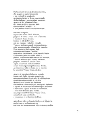 31
Profundamente presos às doutrinas ilusórias,
eles apegam-se a elas firmemente
e não podem levá-las adiante.
Arrogantes, jactam-se da sua superioridade,
são bajuladores; e seus corações, insinceros.
Através de dez bilhões de kalpas,
eles nunca ouvirão o nome do Buda
nem ouvirão a Verdadeira Lei.
Certas pessoas são difíceis de serem salvas.
Portanto, Shariputra,
faço uso dos meios hábeis para eles,
pregando de forma a cessar o seu sofrimento
e mostrando-lhes o Nirvana.
Embora eu fale do Nirvana,
esta não é ainda a verdadeira extinção.
Todos os fenômenos, desde o seu surgimento,
estão sempre marcados pela extinção tranquila.
Uma vez que os discípulos do Buda
tenham percorrido esse Caminho,
então, numa era posterior, eles se tornarão Budas.
Eu detenho o poder dos meios hábeis e,
por isso, demonstro a Doutrina dos Três Veículos.
Todos os Honrados pelo Mundo, entretanto,
pregam a Doutrina do Veículo Único.
Agora, todos vocês nesta assembleia
devem eliminar por completo as suas dúvidas.
As palavras de todos os Budas são as mesmas:
há somente o Veículo Único, não dois.
Através de incontáveis kalpas no passado,
inumeráveis Budas entraram em extinção,
centenas de milhares de miríades de milhões deles,
um número além de todos os cálculos.
Honrados pelo Mundo, tais como eles,
usaram várias causas e relações, analogias e parábolas
e o poder de incontáveis meios hábeis para proclamar
o Verdadeiro Aspecto de Todos os Fenômenos.
Todos eram Honrados pelo Mundo
que pregavam a Doutrina do Veículo Único,
convertendo seres sem limites
e conduzindo-os ao Caminho do Buda.
Além disso, todos os Grandes Senhores da Sabedoria,
conhecendo os profundos desejos
que estão nos pensamentos de todos os seres celestiais,
 