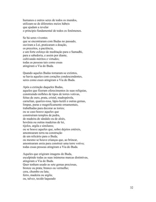 32
humanos e outros seres de todos os mundos,
utilizam-se de diferentes meios hábeis
que ajudam a revelar
o princípio fundamental de todos os fenômenos.
Se há seres viventes
que se encontraram com Budas no passado,
ouviram a Lei, praticaram a doação,
os preceitos, a paciência,
e um forte esforço de meditação para o Samadhi,
para a sabedoria, e assim por diante,
cultivando méritos e virtudes;
todas as pessoas tais como essas
atingiram a Via do Buda.
Quando aqueles Budas tornaram-se extintos,
se havia aqueles com corações condescendentes,
seres como esses atingiram a Via do Buda.
Após a extinção daqueles Budas,
aqueles que fizeram oferecimentos às suas relíquias,
construindo milhões de tipos de torres votivas,
feitas de ouro, prata, cristal, madrepérola,
carnelian, quartzo-rosa, lápis-lazúli e outras gemas,
limpas, puras e magnificamente ornamentais,
trabalhadas para decorar as torres;
ou se caso houve aqueles que
construíram templos de pedra,
de madeira de sândalo ou de aloés,
hovênia ou outras madeiras de lei,
tijolos, argila e similares;
ou se houve aqueles que, sobre dejetos estéreis,
amontoaram terra na construção
de um relicário para o Buda;
ou mesmo se houve crianças que, ao brincar,
amontoaram areia para construir uma torre votiva;
todas essas pessoas atingiram a Via do Buda.
Aqueles que erigiram imagens do Buda,
esculpindo todas as suas inúmeras marcas distintivas,
atingiram a Via do Buda.
Quer tenham usado as sete gemas preciosas,
bronze ou prata; branco ou vermelho;
cera, chumbo ou lata;
ferro, madeira ou argila;
ou, talvez, tecido laqueado
 