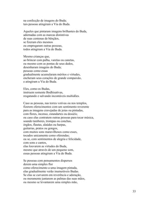 33
na confecção de imagens do Buda;
tais pessoas atingiram a Via do Buda.
Aqueles que pintaram imagens brilhantes do Buda,
adornadas com as marcas distintivas
de suas centenas de bênçãos,
se fizeram eles mesmos
ou empregaram outras pessoas,
todos atingiram a Via do Buda.
Mesmo crianças que,
ao brincar com palha, varetas ou canetas,
ou mesmo com as pontas de seus dedos,
desenharam imagens do Buda;
pessoas como essas
gradualmente acumularam méritos e virtudes,
encheram seus corações de grande compaixão,
e atingiram a Via do Buda.
Eles, como os Budas,
instruem somente Bodhisattvas,
resgatando e salvando incontáveis multidões.
Caso as pessoas, nas torres votivas ou nos templos,
fizerem oferecimentos com um sentimento reverente
para as imagens cravejadas de joias ou pintadas,
com flores, incenso, estandartes ou dosséis;
ou caso elas contratem outras pessoas para tocar música,
soando tambores, trompas ou conchas,
órgãos, flautas, alaúdes ou harpas,
guitarras, pratos ou gongos,
com muitos sons maravilhosos como esses,
tocados unicamente como oferendas;
ou se, com sentimentos de alegria e felicidade,
com sons e cantos,
elas louvarem as virtudes do Buda,
mesmo que através de um pequeno som,
essas pessoas atingiram a Via do Buda.
Se pessoas com pensamentos dispersos
derem uma simples flor
como oferecimento a uma imagem pintada,
elas gradualmente verão inumeráveis Budas.
Se elas se curvarem em reverência e adoração,
ou meramente juntarem as palmas das suas mãos,
ou mesmo se levantarem uma simples mão,
 