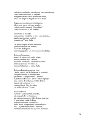 34
ou fizerem um ligeiro assentimento com suas cabeças,
como um oferecimento às imagens,
elas gradualmente verão incontáveis Budas,
tendo elas próprias atingido a Via do Buda.
Se pessoas com pensamentos dispersos
adentrarem torres votivas e templos
e disserem não mais que ‘Namu Buda’,
elas terão entrado na Via do Buda.
Dos Budas do passado,
seja durante a existência ou após a sua extinção,
aqueles que ouviram essa Lei
entraram na Via do Buda.
Os Honrados pelo Mundo do futuro,
que são ilimitados em número,
todos eles Tathagatas,
também pregarão a Lei através dos meios hábeis.
Todos os Tathagatas,
através de incontáveis meios hábeis,
ajudam todos os seres viventes
a adentrar a sabedoria sem falhas do Buda.
Entre aqueles que ouvem a Lei,
nenhum falhará em se tornar Buda.
Todos os Budas fizeram este voto:
‘Assim como a Via de Buda que eu pratiquei,
desejo levar todos os seres viventes
igualmente a conquistar esse Caminho’.
E, embora os Budas do futuro venham a pregar
uma centena de milhar de milhões de leis,
incontáveis portais da Lei,
eles estarão, de fato, fazendo-o
em prol do Grande Veículo.
Todos os Budas,
Honrados Duplamente Realizados,
sabem que todos os fenômenos
são eternamente desprovidos de uma natureza.
A semente do estado de Buda
germina das causas e condições;
sendo assim, eles pregam o Veículo Único.
Esta Lei permanece latente e imutável,
residindo eternamente nos aspectos mundanos.
 