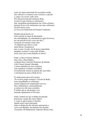 36
como um iaque enamorado da sua própria cauda;
eles sufocam a si mesmos com a avareza e a paixão
e, cegos e no escuro, nada veem.
Eles não procuram pelo poderoso Buda
ou pela Lei que elimina os sofrimentos,
mas, mergulham profundamente nas visões errôneas;
desejam livrar-se do sofrimento com mais sofrimento.
Em prol desses seres,
eu evoco um Sentimento de Grande Compaixão.
Quando pela primeira vez
tomei assento no lugar da Iluminação,
em contemplação, ou caminhando ao redor da árvore,
por um período de três vezes sete dias33
,
eu pensei em assuntos como estes:
‘A sabedoria que obtive é sutil,
maravilhosa e insuperável,
mas os seres viventes são de pouca capacidade,
apegados ao prazer e cegos pela delusão;
seres como esses como poderão se salvar?’.
Então, os Reis Celestiais Brahma,
bem como o Deus Shakra,
os Quatro Reis Celestiais Protetores do Mundo,
o Rei Celeste Grande Liberdade,
e outras multidões de seres celestiais,
com seguidores contados em bilhões,
reverentemente uniram as palmas das suas mãos,
e solicitaram-me girar a Roda da Lei.
Eu então pensei para mim mesmo:
‘Se eu fosse pregar somente o Veículo do Buda,
seres mergulhados no sofrimento
seriam incapazes de compreender essa Lei.
Eles a difamariam, a desacreditariam
e cairiam nos três maus caminhos.
É melhor que eu não pregue a Lei,
entrando rapidamente no Nirvana’.
Então, lembrei-me que os Budas do passado
praticaram o poder dos meios hábeis,
e, como eu agora atingi o Caminho,
quando assim estava pensando,
todos os Budas das dez direções apareceram e,
com o som Brahma, encorajaram-me dizendo:
‘Excelente, Oh Shakyamuni, Supremo Mestre Guia.
 