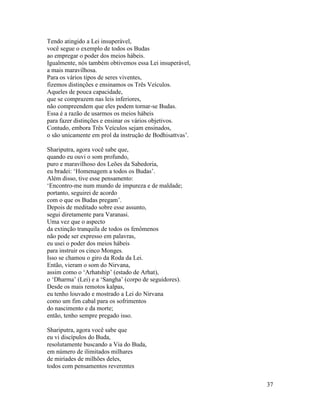 37
Tendo atingido a Lei insuperável,
você segue o exemplo de todos os Budas
ao empregar o poder dos meios hábeis.
Igualmente, nós também obtivemos essa Lei insuperável,
a mais maravilhosa.
Para os vários tipos de seres viventes,
fizemos distinções e ensinamos os Três Veículos.
Aqueles de pouca capacidade,
que se comprazem nas leis inferiores,
não compreendem que eles podem tornar-se Budas.
Essa é a razão de usarmos os meios hábeis
para fazer distinções e ensinar os vários objetivos.
Contudo, embora Três Veículos sejam ensinados,
o são unicamente em prol da instrução de Bodhisattvas’.
Shariputra, agora você sabe que,
quando eu ouvi o som profundo,
puro e maravilhoso dos Leões da Sabedoria,
eu bradei: ‘Homenagem a todos os Budas’.
Além disso, tive esse pensamento:
‘Encontro-me num mundo de impureza e de maldade;
portanto, seguirei de acordo
com o que os Budas pregam’.
Depois de meditado sobre esse assunto,
segui diretamente para Varanasi.
Uma vez que o aspecto
da extinção tranquila de todos os fenômenos
não pode ser expresso em palavras,
eu usei o poder dos meios hábeis
para instruir os cinco Monges.
Isso se chamou o giro da Roda da Lei.
Então, vieram o som do Nirvana,
assim como o ‘Arhatship’ (estado de Arhat),
o ‘Dharma’ (Lei) e a ‘Sangha’ (corpo de seguidores).
Desde os mais remotos kalpas,
eu tenho louvado e mostrado a Lei do Nirvana
como um fim cabal para os sofrimentos
do nascimento e da morte;
então, tenho sempre pregado isso.
Shariputra, agora você sabe que
eu vi discípulos do Buda,
resolutamente buscando a Via do Buda,
em número de ilimitados milhares
de miríades de milhões deles,
todos com pensamentos reverentes
 