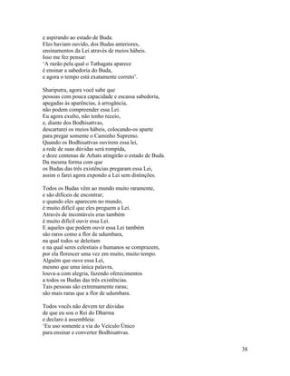38
e aspirando ao estado de Buda.
Eles haviam ouvido, dos Budas anteriores,
ensinamentos da Lei através de meios hábeis.
Isso me fez pensar:
‘A razão pela qual o Tathagata aparece
é ensinar a sabedoria do Buda,
e agora o tempo está exatamente correto’.
Shariputra, agora você sabe que
pessoas com pouca capacidade e escassa sabedoria,
apegadas às aparências, à arrogância,
não podem compreender essa Lei.
Eu agora exulto, não tenho receio,
e, diante dos Bodhisattvas,
descartarei os meios hábeis, colocando-os aparte
para pregar somente o Caminho Supremo.
Quando os Bodhisattvas ouvirem essa lei,
a rede de suas dúvidas será rompida,
e doze centenas de Arhats atingirão o estado de Buda.
Da mesma forma com que
os Budas das três existências pregaram essa Lei,
assim o farei agora expondo a Lei sem distinções.
Todos os Budas vêm ao mundo muito raramente,
e são difíceis de encontrar;
e quando eles aparecem no mundo,
é muito difícil que eles preguem a Lei.
Através de incontáveis eras também
é muito difícil ouvir essa Lei.
E aqueles que podem ouvir essa Lei também
são raros como a flor de udumbara,
na qual todos se deleitam
e na qual seres celestiais e humanos se comprazem,
por ela florescer uma vez em muito, muito tempo.
Alguém que ouve essa Lei,
mesmo que uma única palavra,
louva-a com alegria, fazendo oferecimentos
a todos os Budas das três existências.
Tais pessoas são extremamente raras;
são mais raras que a flor de udumbara.
Todos vocês não devem ter dúvidas
de que eu sou o Rei do Dharma
e declaro à assembleia:
‘Eu uso somente a via do Veículo Único
para ensinar e converter Bodhisattvas.
 