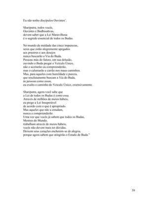 39
Eu não tenho discípulos Ouvintes’.
Shariputra, todos vocês,
Ouvintes e Bodhisattvas,
devem saber que a Lei Maravilhosa
é o segredo essencial de todos os Budas.
No mundo da maldade das cinco impurezas,
seres que estão alegremente apegados
aos prazeres e aos desejos
nunca buscarão a Via do Buda.
Pessoas más do futuro, em sua delusão,
ouvindo o Buda pregar o Veículo Único,
não o aceitarão ou compreenderão,
mas o caluniarão e cairão nos maus caminhos.
Mas, para aqueles com humildade e pureza,
que resolutamente buscam a Via do Buda,
às pessoas como essas,
eu exalto o caminho do Veículo Único, extensivamente.
Shariputra, agora você sabe que
a Lei de todos os Budas é como essa.
Através de milhões de meios hábeis,
eu prego a Lei Insuperável
de acordo com o que é apropriado.
Mas aqueles que não a estudam,
nunca a compreenderão.
Uma vez que vocês já sabem que todos os Budas,
Mestres do Mundo,
trabalham através de meios hábeis,
vocês não devem mais ter dúvidas.
Deixem seus corações encherem-se de alegria,
porque agora sabem que atingirão o Estado de Buda.”
 