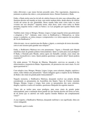 4
todos obtiveram o que nunca haviam possuído antes. Eles regozijaram, alegraram-se,
juntaram as palmas das mãos e, com pensamento único, fitaram fixamente o Buda.
Então, o Buda emitiu uma luz do tufo de cabelos brancos de entre suas sobrancelhas, que
iluminou dezoito mil mundos ao leste, sem omitir nenhum deles, desde abaixo do inferno
Avichi até acima do céu Akanishtha. Desse mundo Saha eram vistos todos os seres
viventes nas seis direções10
naquelas terras; além disso, eram vistos todos os Budas
presentes naquelas terras e todos os Sutras e as Leis pregadas por aqueles Budas eram
ouvidos11
.
Também eram vistos os Monges, Monjas, Leigos e Leigas naquelas terras que praticaram
e atingiram a Via12
. Ademais, eram vistos os Bodhisattvas e Mahasattvas, as várias
causas e condições, as várias crenças e compreensões e os vários aspectos da sua prática
da Via do Bodhisattva13
.
Além do mais, via-se o parinirvana dos Budas e, depois, a construção de torres decoradas
com os sete tesouros para guardar suas relíquias14
.
Então, o Bodhisattva Maitreya teve este pensamento: “Agora, o Honrado pelo Mundo
manifesta sinais de grandes poderes transcendentais. Qual é a razão para esses prodígios?
O Buda, o Honrado pelo Mundo, entrou agora em Samadhi; contudo, esses sinais são
eventos inconcebíveis e raros. Quem poderia questionar a respeito deles? Quem poderia
responder?”
Ele ainda pensou: “O Príncipe do Dharma, Manjushri, conviveu no passado e fez
oferecimentos a inumeráveis Budas. Seguramente, ele presenciou tais raros sinais. Eu irei
agora questioná-lo.”.
Com relação a isso, Monges, Monjas, Leigos, Leigas, seres celestiais, dragões, espíritos e
outros, todos tinham este pensamento: “Quem indagaria agora a respeito da luz brilhante
do Buda e dos sinais de grande poder transcendental?”.
Naquele momento, o Bodhisattva Maitreya, desejando resolver sua própria dúvida,
considerando os pensamentos da Assembleia dos Quatro Tipos de Crentes reunindo
Monges, Monjas, Leigos e Leigas, bem como os pensamentos dos seres celestiais,
dragões, espíritos e outros ali reunidos, questionou Manjushri da seguinte maneira:
“Quais são as razões para esses prodígios, para esses sinais de grande poder
transcendental, para a emanação dessa grande luz que ilumina dezoito mil terras ao leste,
de tal forma que os adornos em todos aqueles mundos Búdicos são completamente
vistos?”
A esse respeito, o Bodhisattva Maitreya, desejando reafirmar o seu significado, falou em
versos indagando:
“Manjushri, qual é a razão
 