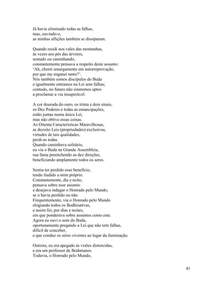 41
Já havia eliminado todas as falhas,
mas, ouvindo-o,
as minhas aflições também se dissiparam.
Quando residi nos vales das montanhas,
às vezes aos pés das árvores,
sentado ou caminhando,
constantemente pensava a respeito deste assunto:
‘Ah, chorei amargamente em autorreprovação,
por que me enganei tanto?’.
Nós também somos discípulos do Buda
e igualmente entramos na Lei sem falhas;
contudo, no futuro não estaremos aptos
a proclamar a via insuperável.
A cor dourada do ouro, os trinta e dois sinais,
os Dez Poderes e todas as emancipações,
estão juntas numa única Lei,
mas não obtive essas coisas.
As Oitenta Características Maravilhosas,
as dezoito Leis (propriedades) exclusivas,
virtudes de tais qualidades,
perdi-as todas.
Quando caminhava solitário,
eu via o Buda na Grande Assembleia,
sua fama preenchendo as dez direções,
beneficiando amplamente todos os seres.
Sentia ter perdido esse benefício,
tendo iludido a mim próprio.
Constantemente, dia e noite,
pensava sobre esse assunto
e desejava indagar o Honrado pelo Mundo,
se o havia perdido ou não.
Frequentemente, via o Honrado pelo Mundo
elogiando todos os Bodhisattvas,
e assim foi, por dias e noites,
em que ponderava sobre assuntos como este.
Agora eu ouvi o som do Buda,
oportunamente pregando a Lei que não tem falhas,
difícil de conceber,
e que conduz os seres viventes ao lugar da iluminação.
Outrora, eu era apegado às visões distorcidas,
e era um professor de Brahmanes.
Todavia, o Honrado pelo Mundo,
 