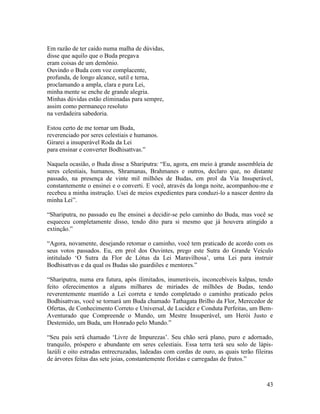 43
Em razão de ter caído numa malha de dúvidas,
disse que aquilo que o Buda pregava
eram coisas de um demônio.
Ouvindo o Buda com voz complacente,
profunda, de longo alcance, sutil e terna,
proclamando a ampla, clara e pura Lei,
minha mente se enche de grande alegria.
Minhas dúvidas estão eliminadas para sempre,
assim como permaneço resoluto
na verdadeira sabedoria.
Estou certo de me tornar um Buda,
reverenciado por seres celestiais e humanos.
Girarei a insuperável Roda da Lei
para ensinar e converter Bodhisattvas.”
Naquela ocasião, o Buda disse a Shariputra: “Eu, agora, em meio à grande assembleia de
seres celestiais, humanos, Shramanas, Brahmanes e outros, declaro que, no distante
passado, na presença de vinte mil milhões de Budas, em prol da Via Insuperável,
constantemente o ensinei e o converti. E você, através da longa noite, acompanhou-me e
recebeu a minha instrução. Usei de meios expedientes para conduzi-lo a nascer dentro da
minha Lei”.
“Shariputra, no passado eu lhe ensinei a decidir-se pelo caminho do Buda, mas você se
esqueceu completamente disso, tendo dito para si mesmo que já houvera atingido a
extinção.”
“Agora, novamente, desejando retomar o caminho, você tem praticado de acordo com os
seus votos passados. Eu, em prol dos Ouvintes, prego este Sutra do Grande Veículo
intitulado ‘O Sutra da Flor de Lótus da Lei Maravilhosa’, uma Lei para instruir
Bodhisattvas e da qual os Budas são guardiões e mentores.”
“Shariputra, numa era futura, após ilimitados, inumeráveis, inconcebíveis kalpas, tendo
feito oferecimentos a alguns milhares de miríades de milhões de Budas, tendo
reverentemente mantido a Lei correta e tendo completado o caminho praticado pelos
Bodhisattvas, você se tornará um Buda chamado Tathagata Brilho da Flor, Merecedor de
Ofertas, de Conhecimento Correto e Universal, de Lucidez e Conduta Perfeitas, um Bem-
Aventurado que Compreende o Mundo, um Mestre Insuperável, um Herói Justo e
Destemido, um Buda, um Honrado pelo Mundo.”
“Seu país será chamado ‘Livre de Impurezas’. Seu chão será plano, puro e adornado,
tranquilo, próspero e abundante em seres celestiais. Essa terra terá seu solo de lápis-
lazúli e oito estradas entrecruzadas, ladeadas com cordas de ouro, as quais terão fileiras
de árvores feitas das sete joias, constantemente floridas e carregadas de frutos.”
 