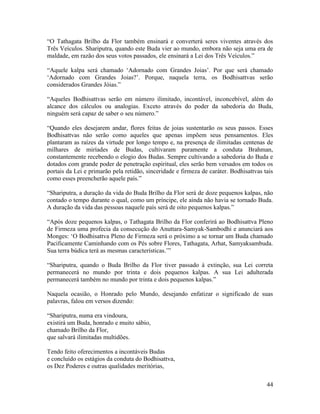 44
“O Tathagata Brilho da Flor também ensinará e converterá seres viventes através dos
Três Veículos. Shariputra, quando este Buda vier ao mundo, embora não seja uma era de
maldade, em razão dos seus votos passados, ele ensinará a Lei dos Três Veículos.”
“Aquele kalpa será chamado ‘Adornado com Grandes Joias’. Por que será chamado
‘Adornado com Grandes Joias?’. Porque, naquela terra, os Bodhisattvas serão
considerados Grandes Jóias.”
“Aqueles Bodhisattvas serão em número ilimitado, incontável, inconcebível, além do
alcance dos cálculos ou analogias. Exceto através do poder da sabedoria do Buda,
ninguém será capaz de saber o seu número.”
“Quando eles desejarem andar, flores feitas de joias sustentarão os seus passos. Esses
Bodhisattvas não serão como aqueles que apenas impõem seus pensamentos. Eles
plantaram as raízes da virtude por longo tempo e, na presença de ilimitadas centenas de
milhares de miríades de Budas, cultivaram puramente a conduta Brahman,
constantemente recebendo o elogio dos Budas. Sempre cultivando a sabedoria do Buda e
dotados com grande poder de penetração espiritual, eles serão bem versados em todos os
portais da Lei e primarão pela retidão, sinceridade e firmeza de caráter. Bodhisattvas tais
como esses preencherão aquele país.”
“Shariputra, a duração da vida do Buda Brilho da Flor será de doze pequenos kalpas, não
contado o tempo durante o qual, como um príncipe, ele ainda não havia se tornado Buda.
A duração da vida das pessoas naquele país será de oito pequenos kalpas.”
“Após doze pequenos kalpas, o Tathagata Brilho da Flor conferirá ao Bodhisattva Pleno
de Firmeza uma profecia da consecução do Anuttara-Samyak-Sambodhi e anunciará aos
Monges: ‘O Bodhisattva Pleno de Firmeza será o próximo a se tornar um Buda chamado
Pacificamente Caminhando com os Pés sobre Flores, Tathagata, Arhat, Samyaksambuda.
Sua terra búdica terá as mesmas características.’”
“Shariputra, quando o Buda Brilho da Flor tiver passado à extinção, sua Lei correta
permanecerá no mundo por trinta e dois pequenos kalpas. A sua Lei adulterada
permanecerá também no mundo por trinta e dois pequenos kalpas.”
Naquela ocasião, o Honrado pelo Mundo, desejando enfatizar o significado de suas
palavras, falou em versos dizendo:
“Shariputra, numa era vindoura,
existirá um Buda, honrado e muito sábio,
chamado Brilho da Flor,
que salvará ilimitadas multidões.
Tendo feito oferecimentos a incontáveis Budas
e concluído os estágios da conduta do Bodhisattva,
os Dez Poderes e outras qualidades meritórias,
 