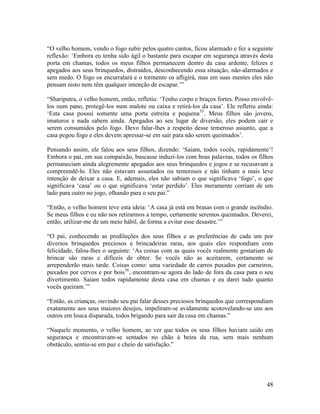 48
“O velho homem, vendo o fogo subir pelos quatro cantos, ficou alarmado e fez a seguinte
reflexão: ‘Embora eu tenha sido ágil o bastante para escapar em segurança através desta
porta em chamas, todos os meus filhos permanecem dentro da casa ardente, felizes e
apegados aos seus brinquedos, distraídos, desconhecendo essa situação, não-alarmados e
sem medo. O fogo os encurralará e o tormento os afligirá, mas em suas mentes eles não
pensam nisto nem têm qualquer intenção de escapar.’”
“Shariputra, o velho homem, então, refletiu: ‘Tenho corpo e braços fortes. Posso envolvê-
los num pano, protegê-los num malote ou caixa e retirá-los da casa’. Ele refletiu ainda:
‘Esta casa possui somente uma porta estreita e pequena35
. Meus filhos são jovens,
imaturos e nada sabem ainda. Apegados ao seu lugar de diversão, eles podem cair e
serem consumidos pelo fogo. Devo falar-lhes a respeito desse temeroso assunto, que a
casa pegou fogo e eles devem apressar-se em sair para não serem queimados’.
Pensando assim, ele falou aos seus filhos, dizendo: ‘Saiam, todos vocês, rapidamente’!
Embora o pai, em sua compaixão, buscasse induzi-los com boas palavras, todos os filhos
permaneciam ainda alegremente apegados aos seus brinquedos e jogos e se recusavam a
compreendê-lo. Eles não estavam assustados ou temerosos e não tinham a mais leve
intenção de deixar a casa. E, ademais, eles não sabiam o que significava ‘fogo’, o que
significava ‘casa’ ou o que significava ‘estar perdido’. Eles meramente corriam de um
lado para outro no jogo, olhando para o seu pai.”
“Então, o velho homem teve esta ideia: ‘A casa já está em brasas com o grande incêndio.
Se meus filhos e eu não nos retirarmos a tempo, certamente seremos queimados. Deverei,
então, utilizar-me de um meio hábil, de forma a evitar esse desastre.’”
“O pai, conhecendo as predileções dos seus filhos e as preferências de cada um por
diversos brinquedos preciosos e brincadeiras raras, aos quais eles respondiam com
felicidade, falou-lhes o seguinte: ‘As coisas com as quais vocês realmente gostariam de
brincar são raras e difíceis de obter. Se vocês não as aceitarem, certamente se
arrependerão mais tarde. Coisas como: uma variedade de carros puxados por carneiros,
puxados por cervos e por bois36
, encontram-se agora do lado de fora da casa para o seu
divertimento. Saiam todos rapidamente desta casa em chamas e eu darei tudo quanto
vocês queiram.’”
“Então, as crianças, ouvindo seu pai falar desses preciosos brinquedos que correspondiam
exatamente aos seus maiores desejos, impeliram-se avidamente acotovelando-se uns aos
outros em louca disparada, todos brigando para sair da casa em chamas.”
“Naquele momento, o velho homem, ao ver que todos os seus filhos haviam saído em
segurança e encontravam-se sentados no chão à beira da rua, sem mais nenhum
obstáculo, sentiu-se em paz e cheio de satisfação.”
 