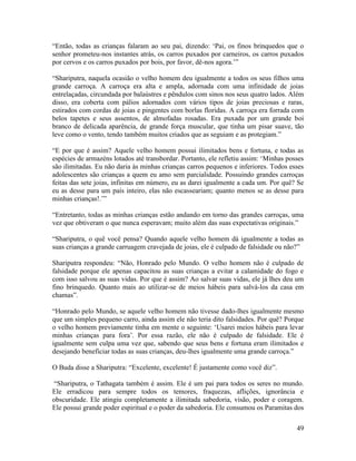 49
“Então, todas as crianças falaram ao seu pai, dizendo: ‘Pai, os finos brinquedos que o
senhor prometeu-nos instantes atrás, os carros puxados por carneiros, os carros puxados
por cervos e os carros puxados por bois, por favor, dê-nos agora.’”
“Shariputra, naquela ocasião o velho homem deu igualmente a todos os seus filhos uma
grande carroça. A carroça era alta e ampla, adornada com uma infinidade de joias
entrelaçadas, circundada por balaústres e pêndulos com sinos nos seus quatro lados. Além
disso, era coberta com pálios adornados com vários tipos de joias preciosas e raras,
estirados com cordas de joias e pingentes com borlas floridas. A carroça era forrada com
belos tapetes e seus assentos, de almofadas rosadas. Era puxada por um grande boi
branco de delicada aparência, de grande força muscular, que tinha um pisar suave, tão
leve como o vento, tendo também muitos criados que as seguiam e as protegiam.”
“E por que é assim? Aquele velho homem possui ilimitados bens e fortuna, e todas as
espécies de armazéns lotados até transbordar. Portanto, ele refletiu assim: ‘Minhas posses
são ilimitadas. Eu não daria às minhas crianças carros pequenos e inferiores. Todos esses
adolescentes são crianças a quem eu amo sem parcialidade. Possuindo grandes carroças
feitas das sete joias, infinitas em número, eu as darei igualmente a cada um. Por quê? Se
eu as desse para um país inteiro, elas não escasseariam; quanto menos se as desse para
minhas crianças!.’”
“Entretanto, todas as minhas crianças estão andando em torno das grandes carroças, uma
vez que obtiveram o que nunca esperavam; muito além das suas expectativas originais.”
“Shariputra, o quê você pensa? Quando aquele velho homem dá igualmente a todas as
suas crianças a grande carruagem cravejada de joias, ele é culpado de falsidade ou não?”
Shariputra respondeu: “Não, Honrado pelo Mundo. O velho homem não é culpado de
falsidade porque ele apenas capacitou as suas crianças a evitar a calamidade do fogo e
com isso salvou as suas vidas. Por que é assim? Ao salvar suas vidas, ele já lhes deu um
fino brinquedo. Quanto mais ao utilizar-se de meios hábeis para salvá-los da casa em
chamas”.
“Honrado pelo Mundo, se aquele velho homem não tivesse dado-lhes igualmente mesmo
que um simples pequeno carro, ainda assim ele não teria dito falsidades. Por quê? Porque
o velho homem previamente tinha em mente o seguinte: ‘Usarei meios hábeis para levar
minhas crianças para fora’. Por essa razão, ele não é culpado de falsidade. Ele é
igualmente sem culpa uma vez que, sabendo que seus bens e fortuna eram ilimitados e
desejando beneficiar todas as suas crianças, deu-lhes igualmente uma grande carroça.”
O Buda disse a Shariputra: “Excelente, excelente! É justamente como você diz”.
“Shariputra, o Tathagata também é assim. Ele é um pai para todos os seres no mundo.
Ele erradicou para sempre todos os temores, fraquezas, aflições, ignorância e
obscuridade. Ele atingiu completamente a ilimitada sabedoria, visão, poder e coragem.
Ele possui grande poder espiritual e o poder da sabedoria. Ele consumou os Paramitas dos
 