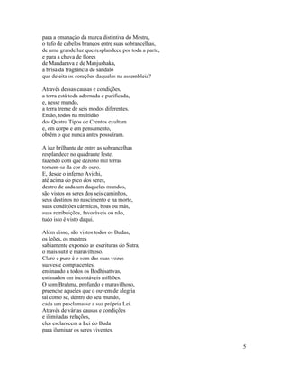 5
para a emanação da marca distintiva do Mestre,
o tufo de cabelos brancos entre suas sobrancelhas,
de uma grande luz que resplandece por toda a parte,
e para a chuva de flores
de Mandarava e de Manjushaka,
a brisa da fragrância de sândalo
que deleita os corações daqueles na assembleia?
Através dessas causas e condições,
a terra está toda adornada e purificada,
e, nesse mundo,
a terra treme de seis modos diferentes.
Então, todos na multidão
dos Quatro Tipos de Crentes exultam
e, em corpo e em pensamento,
obtêm o que nunca antes possuíram.
A luz brilhante de entre as sobrancelhas
resplandece no quadrante leste,
fazendo com que dezoito mil terras
tornem-se da cor do ouro.
E, desde o inferno Avichi,
até acima do pico dos seres,
dentro de cada um daqueles mundos,
são vistos os seres dos seis caminhos,
seus destinos no nascimento e na morte,
suas condições cármicas, boas ou más,
suas retribuições, favoráveis ou não,
tudo isto é visto daqui.
Além disso, são vistos todos os Budas,
os leões, os mestres
sabiamente expondo as escrituras do Sutra,
o mais sutil e maravilhoso.
Claro e puro é o som das suas vozes
suaves e complacentes,
ensinando a todos os Bodhisattvas,
estimados em incontáveis milhões.
O som Brahma, profundo e maravilhoso,
preenche aqueles que o ouvem de alegria
tal como se, dentro do seu mundo,
cada um proclamasse a sua própria Lei.
Através de várias causas e condições
e ilimitadas relações,
eles esclarecem a Lei do Buda
para iluminar os seres viventes.
 