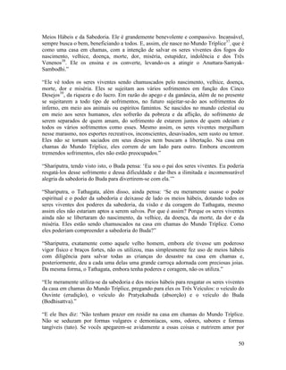 50
Meios Hábeis e da Sabedoria. Ele é grandemente benevolente e compassivo. Incansável,
sempre busca o bem, beneficiando a todos. E, assim, ele nasce no Mundo Tríplice37
, que é
como uma casa em chamas, com a intenção de salvar os seres viventes dos fogos do
nascimento, velhice, doença, morte, dor, miséria, estupidez, indolência e dos Três
Venenos38
. Ele os ensina e os converte, levando-os a atingir o Anuttara-Samyak-
Sambodhi.”
“Ele vê todos os seres viventes sendo chamuscados pelo nascimento, velhice, doença,
morte, dor e miséria. Eles se sujeitam aos vários sofrimentos em função dos Cinco
Desejos39
, da riqueza e do lucro. Em razão do apego e da ganância, além de no presente
se sujeitarem a todo tipo de sofrimentos, no futuro sujeitar-se-ão aos sofrimentos do
inferno, em meio aos animais ou espíritos famintos. Se nascidos no mundo celestial ou
em meio aos seres humanos, eles sofrerão da pobreza e da aflição, do sofrimento de
serem separados de quem amam, do sofrimento de estarem juntos de quem odeiam e
todos os vários sofrimentos como esses. Mesmo assim, os seres viventes mergulham
nesse marasmo, nos esportes recreativos, inconscientes, desavisados, sem susto ou temor.
Eles não se tornam saciados em seus desejos nem buscam a libertação. Na casa em
chamas do Mundo Tríplice, eles correm de um lado para outro. Embora encontrem
tremendos sofrimentos, eles não estão preocupados.”
“Shariputra, tendo visto isto, o Buda pensa: ‘Eu sou o pai dos seres viventes. Eu poderia
resgatá-los desse sofrimento e dessa dificuldade e dar-lhes a ilimitada e incomensurável
alegria da sabedoria do Buda para divertirem-se com ela.’”
“Shariputra, o Tathagata, além disso, ainda pensa: ‘Se eu meramente usasse o poder
espiritual e o poder da sabedoria e deixasse de lado os meios hábeis, dotando todos os
seres viventes dos poderes da sabedoria, da visão e da coragem do Tathagata, mesmo
assim eles não estariam aptos a serem salvos. Por que é assim? Porque os seres viventes
ainda não se libertaram do nascimento, da velhice, da doença, da morte, da dor e da
miséria. Eles estão sendo chamuscados na casa em chamas do Mundo Tríplice. Como
eles poderiam compreender a sabedoria do Buda?”
“Shariputra, exatamente como aquele velho homem, embora ele tivesse um poderoso
vigor físico e braços fortes, não os utilizou, mas simplesmente fez uso de meios hábeis
com diligência para salvar todas as crianças do desastre na casa em chamas e,
posteriormente, deu a cada uma delas uma grande carroça adornada com preciosas joias.
Da mesma forma, o Tathagata, embora tenha poderes e coragem, não os utiliza.”
“Ele meramente utiliza-se da sabedoria e dos meios hábeis para resgatar os seres viventes
da casa em chamas do Mundo Tríplice, pregando para eles os Três Veículos: o veículo do
Ouvinte (erudição), o veículo do Pratyekabuda (absorção) e o veículo do Buda
(Bodhisattva).”
“E ele lhes diz: ‘Não tenham prazer em residir na casa em chamas do Mundo Tríplice.
Não se seduzam por formas vulgares e demoníacas, sons, odores, sabores e formas
tangíveis (tato). Se vocês apegarem-se avidamente a essas coisas e nutrirem amor por
 