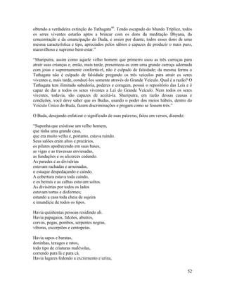 52
obtendo a verdadeira extinção do Tathagata40
. Tendo escapado do Mundo Tríplice, todos
os seres viventes estarão aptos a brincar com os dons da meditação Dhyana, da
concentração e da emancipação do Buda, e assim por diante; todos esses dons de uma
mesma característica e tipo, apreciados pelos sábios e capazes de produzir o mais puro,
maravilhoso e supremo bem-estar.”
“Shariputra, assim como aquele velho homem que primeiro usou as três carroças para
atrair suas crianças e, então, mais tarde, presenteou-as com uma grande carroça adornada
com joias e supremamente confortável, não é culpado de falsidade; da mesma forma o
Tathagata não é culpado de falsidade pregando os três veículos para atrair os seres
viventes e, mais tarde, conduzi-los somente através do Grande Veículo. Qual é a razão? O
Tathagata tem ilimitada sabedoria, poderes e coragem, possui o repositório das Leis e é
capaz de dar a todos os seres viventes a Lei do Grande Veículo. Nem todos os seres
viventes, todavia, são capazes de aceitá-la. Shariputra, em razão dessas causas e
condições, você deve saber que os Budas, usando o poder dos meios hábeis, dentro do
Veículo Único do Buda, fazem discriminações e pregam como se fossem três.”
O Buda, desejando enfatizar o significado de suas palavras, falou em versos, dizendo:
“Suponha que existisse um velho homem,
que tinha uma grande casa,
que era muito velha e, portanto, estava ruindo.
Seus salões eram altos e precários,
os pilares apodrecendo em suas bases,
as vigas e as travessas enviesadas,
as fundações e os alicerces cedendo.
As paredes e as divisórias
estavam rachadas e arruinadas,
o estuque despedaçando e caindo.
A cobertura estava toda caindo,
e os beirais e as calhas estavam soltos.
As divisórias por todos os lados
estavam tortas e disformes;
estando a casa toda cheia de sujeira
e imundície de todos os tipos.
Havia quinhentas pessoas residindo ali.
Havia papagaios, falcões, abutres,
corvos, pegas, pombos, serpentes negras,
víboras, escorpiões e centopeias.
Havia sapos e baratas,
doninhas, texugos e ratos,
todo tipo de criaturas malévolas,
correndo para lá e para cá.
Havia lugares fedendo a excremento e urina,
 