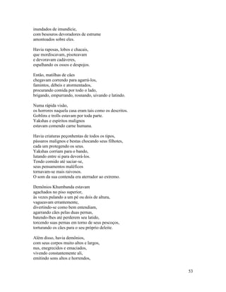 53
inundados de imundície,
com besouros devoradores de estrume
amontoados sobre eles.
Havia raposas, lobos e chacais,
que mordiscavam, pisoteavam
e devoravam cadáveres,
espalhando os ossos e despojos.
Então, matilhas de cães
chegavam correndo para agarrá-los,
famintos, débeis e atormentados,
procurando comida por todo o lado,
brigando, empurrando, rosnando, uivando e latindo.
Numa rápida visão,
os horrores naquela casa eram tais como os descritos.
Goblins e trolls estavam por toda parte.
Yakshas e espíritos malignos
estavam comendo carne humana.
Havia criaturas peçonhentas de todos os tipos,
pássaros malignos e bestas chocando seus filhotes,
cada um protegendo os seus.
Yakshas corriam para o bando,
lutando entre si para devorá-los.
Tendo comido até saciar-se,
seus pensamentos maléficos
tornavam-se mais raivosos.
O som da sua contenda era aterrador ao extremo.
Demônios Khumbanda estavam
agachados no piso superior,
às vezes pulando a um pé ou dois de altura,
vagueavam errantemente,
divertindo-se como bem entendiam,
agarrando cães pelas duas pernas,
batendo-lhes até perderem seu latido,
torcendo suas pernas em torno de seus pescoços,
torturando os cães para o seu próprio deleite.
Além disso, havia demônios,
com seus corpos muito altos e largos,
nus, enegrecidos e emaciados,
vivendo constantemente ali,
emitindo sons altos e horrendos,
 