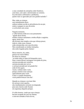 56
e uma variedade de centopéias estão frenéticos,
com fome, com sede e aterrorizantes ao extremo.
Se já há tantos sofrimentos e problemas,
quanto mais se agravados por esse grande incêndio’!
Mas, todas as crianças,
sem entendimento disso,
embora tenham ouvido as advertências do seu pai,
ainda se apegam às suas diversões
e se divertem sem cessar.
Naquele momento,
o velho homem ainda teve esse pensamento:
‘agindo dessa forma,
minhas crianças aumentam a minha aflição e angústia;
agora, nesta casa,
não há mais uma simples coisa que ofereça prazer,
todavia, todas essas crianças
estão entorpecidas com suas diversões.
Não considerando as minhas instruções,
elas serão tragadas pelas chamas’.
Dessa maneira, ele, então,
pensou nos meios hábeis.
Ele disse às crianças:
‘eu tenho todos os tipos de brinquedos raros;
finas e maravilhosas carruagens cravejadas de joias,
carroças puxadas por carneiros,
carroças puxadas por cervos
e carroças puxadas por um grande boi
estão lá fora agora.
Assim, venham todos vocês,
porque construí essas carroças
especialmente para vocês.
Como e o quanto desejarem,
vocês podem brincar com elas’.
Quando as crianças o ouviram falar
de carroças como aquelas,
elas imediatamente correram em disparada
para uma clareira onde ficaram
em segurança daqueles perigos.
O velho homem, vendo que suas crianças
haviam escapado da casa em chamas
e estavam sentadas à beira da rua,
 