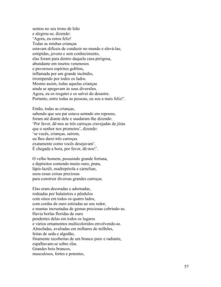 57
sentou no seu trono de leão
e alegrou-se, dizendo:
‘Agora, eu estou feliz!
Todas as minhas crianças
estavam difíceis de conduzir no mundo e elevá-las;
estúpidas, jovens e sem conhecimento,
elas foram para dentro daquela casa perigosa,
abundante em insetos venenosos
e pavorosos espíritos goblins,
inflamada por um grande incêndio,
irrompendo por todos os lados.
Mesmo assim, todas aquelas crianças
ainda se apegavam às suas diversões.
Agora, eu os resgatei e os salvei do desastre.
Portanto, entre todas as pessoas, eu sou a mais feliz!’.
Então, todas as crianças,
sabendo que seu pai estava sentado em repouso,
foram até diante dele e saudaram-lhe dizendo:
‘Por favor, dê-nos as três carroças cravejadas de jóias
que o senhor nos prometeu’, dizendo:
‘se vocês, crianças, saírem,
eu lhes darei três carroças
exatamente como vocês desejavam’.
É chegada a hora, por favor, dê-nos!’.
O velho homem, possuindo grande fortuna,
e depósitos contendo muito ouro, prata,
lápis-lazúli, madrepérola e carnelian,
usou essas coisas preciosas
para construir diversas grandes carroças.
Elas eram decoradas e adornadas,
rodeadas por balaústres e pêndulos
com sinos em todos os quatro lados,
com cordas de ouro estiradas ao seu redor,
e mantas incrustadas de gemas preciosas cobrindo-as.
Havia borlas floridas de ouro
pendentes delas em todos os lugares
e vários ornamentos multicoloridos envolvendo-as.
Almofadas, avaliadas em milhares de milhões,
feitas de seda e algodão,
finamente recobertas de um branco puro e radiante,
espalhavam-se sobre elas.
Grandes bois brancos,
musculosos, fortes e potentes,
 