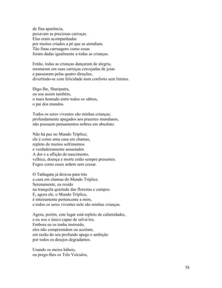 58
de fina aparência,
puxavam as preciosas carroças.
Elas eram acompanhadas
por muitos criados a pé que as atendiam.
Tão finas carruagens como essas
foram dadas igualmente a todas as crianças.
Então, todas as crianças dançaram de alegria,
montaram em suas carroças cravejadas de joias
e passearam pelas quatro direções,
divertindo-se com felicidade num conforto sem limites.
Digo-lhe, Shariputra,
eu sou assim também,
o mais honrado entre todos os sábios,
o pai dos mundos.
Todos os seres viventes são minhas crianças;
profundamente apegados aos prazeres mundanos,
não possuem pensamentos nobres em absoluto.
Não há paz no Mundo Tríplice;
ele é como uma casa em chamas,
repleto de muitos sofrimentos
e verdadeiramente assustador.
A dor e a aflição do nascimento,
velhice, doença e morte estão sempre presentes.
Fogos como esses ardem sem cessar.
O Tathagata já deixou para trás
a casa em chamas do Mundo Tríplice.
Serenamente, eu resido
na tranquila quietude das florestas e campos.
E, agora ele, o Mundo Tríplice,
é inteiramente pertencente a mim,
e todos os seres viventes nele são minhas crianças.
Agora, porém, este lugar está repleto de calamidades,
e eu sou o único capaz de salvá-los.
Embora eu os tenha instruído,
eles não compreendem ou aceitam,
em razão do seu profundo apego e ambição
por todos os desejos degradantes.
Usando os meios hábeis,
eu prego-lhes os Três Veículos,
 