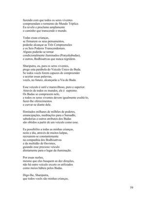 59
fazendo com que todos os seres viventes
compreendam o tormento do Mundo Tríplice.
Eu revelo e proclamo amplamente
o caminho que transcende o mundo.
Todas essas crianças,
se firmarem os seus pensamentos,
poderão alcançar as Três Compreensões
e os Seis Poderes Transcendentais.
Alguns poderão se tornar
condicionalmente iluminados (Pratyekabudas),
e outros, Bodhisattvas que nunca regridem.
Shariputra, eu, para os seres viventes,
prego esta parábola do Veículo Único do Buda.
Se todos vocês forem capazes de compreender
e aceitar essas palavras,
vocês, no futuro, alcançarão a Via do Buda.
Esse veículo é sutil e maravilhoso, puro e superior.
Através de todos os mundos, ele é supremo.
Os Budas se comprazem nele,
e todos os seres viventes devem igualmente exultá-lo,
fazer-lhe oferecimentos
e curvar-se diante dele.
Ilimitados milhares de milhões de poderes,
emancipações, meditações para o Samadhi,
sabedorias e outros atributos dos Budas
são obtidos a partir de um veículo como esse.
Eu possibilito a todas as minhas crianças,
noite e dia, através de muitos kalpas,
recrearem-se constantemente
na companhia dos Bodhisattvas
e da multidão de Ouvintes,
guiando esse precioso veículo
diretamente para o lugar da iluminação.
Por essas razões,
mesmo que eles busquem as dez direções,
não há outro veículo exceto os utilizados
como meios hábeis pelos Budas.
Digo-lhe, Shariputra,
que todos vocês são minhas crianças,
 