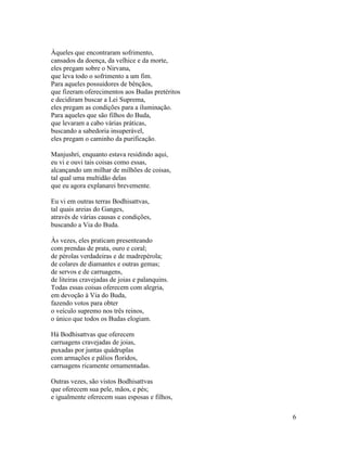 6
Àqueles que encontraram sofrimento,
cansados da doença, da velhice e da morte,
eles pregam sobre o Nirvana,
que leva todo o sofrimento a um fim.
Para aqueles possuidores de bênçãos,
que fizeram oferecimentos aos Budas pretéritos
e decidiram buscar a Lei Suprema,
eles pregam as condições para a iluminação.
Para aqueles que são filhos do Buda,
que levaram a cabo várias práticas,
buscando a sabedoria insuperável,
eles pregam o caminho da purificação.
Manjushri, enquanto estava residindo aqui,
eu vi e ouvi tais coisas como essas,
alcançando um milhar de milhões de coisas,
tal qual uma multidão delas
que eu agora explanarei brevemente.
Eu vi em outras terras Bodhisattvas,
tal quais areias do Ganges,
através de várias causas e condições,
buscando a Via do Buda.
Às vezes, eles praticam presenteando
com prendas de prata, ouro e coral;
de pérolas verdadeiras e de madrepérola;
de colares de diamantes e outras gemas;
de servos e de carruagens,
de liteiras cravejadas de joias e palanquins.
Todas essas coisas oferecem com alegria,
em devoção à Via do Buda,
fazendo votos para obter
o veículo supremo nos três reinos,
o único que todos os Budas elogiam.
Há Bodhisattvas que oferecem
carruagens cravejadas de joias,
puxadas por juntas quádruplas
com armações e pálios floridos,
carruagens ricamente ornamentadas.
Outras vezes, são vistos Bodhisattvas
que oferecem sua pele, mãos, e pés;
e igualmente oferecem suas esposas e filhos,
 