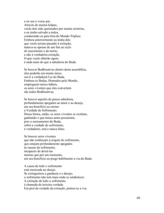 60
e eu sou o vosso pai.
Através de muitos kalpas,
vocês têm sido queimados por muitas misérias,
e eu tenho salvado a todos,
conduzindo-os para fora do Mundo Tríplice.
Embora anteriormente eu tenha dito
que vocês teriam passado à extinção,
tratava-se apenas de um fim ao ciclo
do nascimento e da morte,
e não a verdadeira extinção.
O que vocês obterão agora
é nada mais do que a sabedoria do Buda.
Se houver Bodhisattvas dentro desta assembleia,
eles poderão em mente única
ouvir a verdadeira Lei do Buda.
Embora os Budas, Honrados pelo Mundo,
empreguem meios hábeis,
os seres viventes que eles convertem
são todos Bodhisattvas.
Se houver aqueles de pouca sabedoria,
profundamente apegados ao amor e ao desejo,
em seu benefício eu ensino
a Verdade do Sofrimento.
Dessa forma, então, os seres viventes se exultam,
ganhando o que nunca antes possuíram,
pois o ensinamento do Buda,
sobre a verdade do sofrimento,
é verdadeiro, real e nunca falso.
Se houver seres viventes
que não conheçam a origem do sofrimento,
que estejam profundamente apegados
às causas do sofrimento,
incapazes de deixá-las
mesmo que por um momento,
em seu benefício eu prego habilmente a via do Buda.
A causa de todo o sofrimento
está enraizada no desejo.
Se extinguimos a ganância e o desejo,
o sofrimento não tem mais onde se estabelecer.
A extinção de todo o sofrimento
é chamada de terceira verdade.
Em prol da verdade da extinção, pratica-se a via;
 