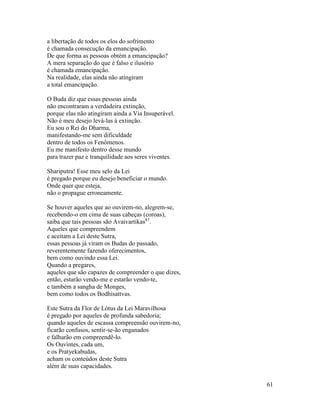 61
a libertação de todos os elos do sofrimento
é chamada consecução da emancipação.
De que forma as pessoas obtém a emancipação?
A mera separação do que é falso e ilusório
é chamada emancipação.
Na realidade, elas ainda não atingiram
a total emancipação.
O Buda diz que essas pessoas ainda
não encontraram a verdadeira extinção,
porque elas não atingiram ainda a Via Insuperável.
Não é meu desejo levá-las à extinção.
Eu sou o Rei do Dharma,
manifestando-me sem dificuldade
dentro de todos os Fenômenos.
Eu me manifesto dentro desse mundo
para trazer paz e tranquilidade aos seres viventes.
Shariputra! Esse meu selo da Lei
é pregado porque eu desejo beneficiar o mundo.
Onde quer que esteja,
não o propague erroneamente.
Se houver aqueles que ao ouvirem-no, alegrem-se,
recebendo-o em cima de suas cabeças (coroas),
saiba que tais pessoas são Avaivartikas43
.
Aqueles que compreendem
e aceitam a Lei deste Sutra,
essas pessoas já viram os Budas do passado,
reverentemente fazendo oferecimentos,
bem como ouvindo essa Lei.
Quando a pregares,
aqueles que são capazes de compreender o que dizes,
então, estarão vendo-me e estarão vendo-te,
e também a sangha de Monges,
bem como todos os Bodhisattvas.
Este Sutra da Flor de Lótus da Lei Maravilhosa
é pregado por aqueles de profunda sabedoria;
quando aqueles de escassa compreensão ouvirem-no,
ficarão confusos, sentir-se-ão enganados
e falharão em compreendê-lo.
Os Ouvintes, cada um,
e os Pratyekabudas,
acham os conteúdos deste Sutra
além de suas capacidades.
 