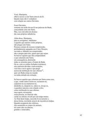 62
Você, Shariputra,
obteve acesso a este Sutra através da fé.
Quanto mais não é verdadeiro
com relação aos outros Ouvintes.
Esses Ouvintes,
somente em razão da sua fé nas palavras do Buda,
concordarão com este Sutra.
Mas, isso está além do alcance
das suas próprias sabedorias.
Além disso, Shariputra,
para os arrogantes, indolentes
e aqueles que nutrem visões próprias,
não pregue este Sutra.
Pessoas comuns de escassa compreensão,
profundamente apegadas aos Cinco Desejos,
ouvindo-o, falharão em compreender;
não o pregue para eles, quem quer que sejam.
Se houver aqueles que não compreendem
e que caluniam este Sutra,
em consequência, destruirão
todas as sementes para o Estado de Buda.
Ou se, com os cenhos fechados (carranca),
eles nutrirem dúvidas e malversações,
você deve ouvir agora o que prego
acerca da retribuição de suas ofensas44
,
quer um Buda esteja no mundo
ou tenha entrado em extinção.
Se houver aqueles que caluniem um Sutra como esse,
e que, vendo outros lerem-no, recitarem-no,
copiarem-no ou manterem-no,
desdenhe-os, despeite-os, odeie-os, inveje-os,
e guardem rancores com relação a eles;
como retribuição às suas ofensas,
ouça agora, novamente:
essas pessoas, ao final da vida,
cairão no inferno Avichi por um kalpa inteiro.
Ao final deste kalpa, nascerão lá novamente e,
dessa forma, reciclarão através de incontáveis kalpas.
Quando escaparem dos infernos,
eles assumirão os corpos de animais,
tal como cães ou chacais,
grandes e emaciados,
 