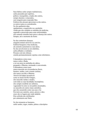 64
Seus hálitos serão sempre malcheirosos,
serão possuídos por espíritos,
pobres e mesquinhos, criados dos outros,
sempre doentes e emaciados,
sem ninguém para responder-lhes.
Embora eles possam aproximar-se dos outros,
os outros nunca os considerarão.
Se eles ganharem algo,
rapidamente o esquecerão ou o perderão.
Ainda que eles estudem os métodos da medicina,
seguindo a prescrição para curar enfermidades,
eles somente tornarão mais grave a doença dos outros.
Sempre, até o momento da morte.
Se eles contraírem doenças,
ninguém tentará salvá-los ou curá-los.
Embora busquem a boa medicina,
ela somente aumentará as suas dores.
Se eles envolverem-se em rebeliões,
serão pilhados e roubados.
Pessoas com tais ofensas
estarão permanentemente sujeitas a tais infortúnios.
Caluniadores como esses
nunca verão o Buda,
o rei em meio às multidões de sábios,
pregando o Dharma, ensinando e convertendo.
Caluniadores como esses
nunca nascerão em circunstâncias fáceis.
Insanos, surdos, com a mente confusa,
eles nunca ouvirão o Dharma.
Através de kalpas incontáveis
como as areias do Rio Ganges,
eles nascerão surdos e mudos,
com todas as suas faculdades incompletas;
eles sempre residirão nos infernos,
vagueando lá como se em jardins encantados,
ou nascerão em outros maus caminhos,
que eles assumirão como sua casa e lar.
Em meio aos camelos, asnos, porcos e cães;
esses são os lugares por onde andarão.
Eles sofrerão tais retribuições
por caluniarem este Sutra.
Se eles tornarem-se humanos,
serão surdos, cegos, mudos, pobres e decrépitos
 