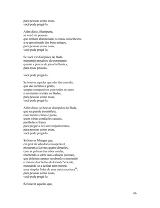 66
para pessoas como essas,
você pode pregá-lo.
Além disso, Shariputra,
se você vir pessoas
que tenham abandonado os maus conselheiros
e se aproximado dos bons amigos,
para pessoas como essas,
você pode pregá-lo.
Se você vir discípulos do Buda
mantendo preceitos tão puramente
quanto a pureza de joias brilhantes,
para essas pessoas,
você pode pregá-lo.
Se houver aqueles que não têm aversão,
que são corretos e gentis,
sempre compassivos com todos os seres
e reverentes a todos os Budas,
para pessoas como essas,
você pode pregá-lo.
Além disso, se houver discípulos do Buda,
que na grande assembleia,
com mentes claras e puras,
usem várias condições causais,
parábolas e frases
para pregar a Lei sem impedimentos,
para pessoas como essas,
você pode pregá-lo.
Se houver Monges que,
em prol da sabedoria insuperável,
procurem a Lei nas quatro direções,
com as palmas das mãos unidas,
recebendo-a sobre suas cabeças (coroas),
que deleitem apenas recebendo e mantendo
o cânone dos Sutras do Grande Veículo,
recusando-se a aceitar nem mesmo
uma simples linha de uma outra escritura46
,
para pessoas como essas,
você pode pregá-lo.
Se houver aqueles que,
 