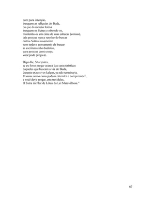67
com pura intenção,
busquem as relíquias do Buda,
ou que da mesma forma
busquem os Sutras e obtendo-os,
mantenha-os em cima de suas cabeças (coroas),
tais pessoas nunca resolverão buscar
outros Sutras novamente
nem terão o pensamento de buscar
as escrituras não-budistas,
para pessoas como essas,
você pode pregá-lo.
Digo-lhe, Shariputra,
se eu fosse pregar acerca das características
daqueles que buscam a via do Buda,
durante exaustivos kalpas, eu não terminaria.
Pessoas como essas podem entender e compreender,
e você deve pregar, em prol delas,
O Sutra da Flor de Lótus da Lei Maravilhosa.”
 