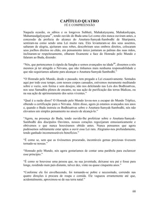 68
CAPÍTULO QUATRO
FÉ E COMPREENSÃO
Naquela ocasião, os sábios e os longevos Subhuti, Mahakatyayana, Mahakashyapa,
Mahamaudgalyayana47
, tendo ouvido do Buda uma Lei como eles nunca ouviram antes, a
concessão da profecia do alcance do Anuttara-Samyak-Sambodhi de Shariputra,
sentiram-na como sendo uma Lei muito rara. Eles levantaram-se dos seus assentos,
saltaram de alegria, ajeitaram seus robes, descobriram seus ombros direitos, colocaram
seus joelhos direitos no chão, em pensamento único juntaram as palmas das suas mãos,
inclinaram-se respeitosamente, olharam fixamente a face do Honrado pelo Mundo e
falaram ao Buda, dizendo:
“Nós, que pertencemos à cúpula da Sangha e somos avançados na idade48
, dissemos a nós
mesmos já ter atingido o Nirvana, que não tínhamos mais nenhuma responsabilidade e
que não seguiríamos adiante para alcançar o Anuttara-Samyak-Sambodhi.”
“O Honrado pelo Mundo, desde o passado, tem pregado a Lei exaustivamente. Sentados
aqui por todo esse tempo, com nossos corpos cansados, estivemos meramente meditando
sobre o vazio, sem forma e sem desejos; não nos deleitando nas Leis dos Bodhisattvas,
nos seus Samadhis plenos de encanto, na sua ação de purificação das terras Búdicas, ou
na sua ação de aprimoramento dos seres viventes.”
“Qual é a razão disso? O Honrado pelo Mundo levou-nos a escapar do Mundo Tríplice,
obtendo a certificação para o Nirvana. Além disso, agora já estamos avançados nos anos
e, quando o Buda instruiu os Bodhisattvas sobre o Anuttara-Samyak-Sambodhi, nós não
elevamos um simples pensamento no anseio de alcançá-lo.”
“Agora, na presença do Buda, tendo ouvido-lhe profetizar sobre o Anuttara-Samyak-
Sambodhi dos discípulos Ouvintes, nossos corações regozijaram entusiasticamente e
obtivemos o que nunca houvéramos obtido antes. Nunca pensamos que agora
pudéssemos subitamente estar aptos a ouvir essa Lei rara. Alegramo-nos profundamente,
tendo ganhado incomensuráveis benefícios.”
“É como se, sem que as tivéssemos procurado, incontáveis gemas preciosas tivessem
tornado-se nossas.”
“Honrado pelo Mundo, nós agora gostaríamos de contar uma parábola para esclarecer
esse princípio.”
“É como se houvesse uma pessoa que, na sua juventude, deixasse seu pai e fosse para
longe, residindo num país distante, talvez dez, vinte ou quase cinquenta anos.”
“Conforme ele foi envelhecendo, foi tornando-se pobre e necessitado, correndo nas
quatro direções à procura de roupa e comida. Ele vagueou errantemente até que,
acidentalmente, aproximou-se de sua terra natal.”
 