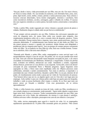 69
“Seu pai, desde o início, vinha procurando por seu filho, mas em vão. Em meio à busca,
ele fixou-se numa cidade. Ali, sua morada era suntuosa, com ilimitados bens, joias, ouro,
prata, lápis-lazúli, corais, âmbar, cristais, pérolas e outras preciosas joias. Seus celeiros e
tesouros estavam abarrotados, havia muitos empregados, ministros e auxiliares, bem
como incontáveis elefantes, cavalos, carruagens, gado e rebanho de ovelhas. O sucesso
dos seus negócios estendia-se a outros países, havendo muitos comerciantes e mercadores
seus.”
“Então, o pobre filho, tendo vagueado por vários vilarejos e passado através de países e
cidades, finalmente chegou à cidade onde seu pai havia se estabelecido.”
“O pai sempre estivera pensativo em seu filho. Embora eles estivessem separados por
cerca de cinquenta anos, ele nunca falou sobre esse assunto para ninguém, mas
simplesmente ponderava sobre ele e, com o coração cheio de desgosto, pensava: ‘Estou
velho e decrépito. Possuo muitos bens e riquezas, ouro, prata, gemas preciosas, celeiros e
armazéns abarrotados. É verdadeiramente uma lástima que eu não tenha um filho! Um
dia estarei prestes a morrer e, quando isto acontecer, minha fortuna será dilapidada e
perdida por não ter ninguém para legá-la’. Isso era porque ele sempre pensava seriamente
sobre seu filho: ‘Se eu pudesse ter meu filho de volta, faria sua a minha fortuna. Tornar-
me-ia satisfeito, feliz e não teria mais aflições.’”
“Honrado pelo Mundo, o pobre filho, então, empregando-se como serviçal aqui e ali,
inesperadamente chegou à casa de seu pai. Do portão, ele viu seu pai sentado num trono
de Leão. Seus pés estavam descansando numa banqueta cravejada de joias, e ele estava
circundado reverentemente por Brahmans, Kshatriyas e magistrados. Colares de pérolas
reais, avaliados em milhões, adornavam seu corpo. Atendentes e criados, segurando
abanos brancos, postavam-se à sua direita e à sua esquerda. Acima dele, estava um dossel
cravejado de joias sustentando flores e flâmulas pingentes. Águas fragrantes eram
aspergidas no chão, e flores raras eram espalhadas sobre ele. Objetos preciosos eram
enfileirados, entrando e saindo constantemente. Tais eram os adornos, a majestade e a
autoridade das suas virtudes meritórias. Quando o pobre filho viu seu pai, detentor de tal
poder, ele imediatamente sentiu medo e pesar por ter vindo ali. Secretamente ele pensou:
‘Este homem talvez seja um rei, ou alguém igual a um rei. Este não é um lugar para me
empregar. Acho melhor ir para um vilarejo pobre onde haja um quarto para me hospedar,
trabalhar e onde eu possa facilmente obter roupas e comida. Se eu ficar aqui mais um
pouco, posso ser forçado a trabalhar’. Com esse pensamento, ele se retirou
apressadamente.”
“Então, o velho homem rico, sentado no trono de Leão, vendo seu filho, reconheceu-o e
seu coração alegrou-se enormemente, tendo pensado: ‘Agora tenho alguém a quem possa
legar meus bens, fortuna e tesouros. Tenho constantemente pensado em meu filho, mas
não pensava em vê-lo. Então, tão subitamente, ele retorna e o meu desejo é satisfeito.
Embora estivesse velho e decrépito, preocupava-me com ele em silêncio e com pesar.’”
“Ele, então, enviou empregados para segui-lo e trazê-lo de volta. Lá, os empregados
rapidamente apreenderam-no. O pobre filho assustado gritou em protesto: ‘Não cometi
 