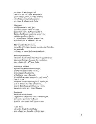 7
em busca da Via insuperável.
Outras vezes, são vistos Bodhisattvas
cujas cabeças, olhos, e corpos inteiros
são oferecidos muito alegremente
em busca da sabedoria do Buda.
Manjushri,
eu vejo monarcas reais que,
visitando aquelas cortes do Buda,
perguntam acerca da Via insuperável.
Então, abandonam suas terras aprazíveis,
palácios, ministros, haréns,
e, raspando suas barbas e seus cabelos,
vestem-se com os robes do Dharma.
São vistos Bodhisattvas que,
tornando-se Monges, residem sozinhos nas florestas,
em quietude,
recitando os textos do Sutra com alegria.
Em outros momentos,
são vistos Bodhisattvas lutando com vigor heroico
e penetrando as profundezas das montanhas
para refletir sobre a Via do Buda.
São vistos, também,
aqueles que abandonaram o desejo,
que vivem em constante solidão,
praticando profundamente
a Meditação para o Samadhi
e atingindo as cinco penetrações espirituais15
.
Outras vezes,
são vistos Bodhisattvas na paz da Meditação,
com as palmas das mãos unidas que,
através de milhares e milhares de versos,
cantam louvores aos reis do Dharma.
Em outras,
são vistos Bodhisattvas,
de profunda sabedoria e sólida determinação,
capazes de questionar os Budas
e aceitar e apreender tudo o que ouvem.
Além disso,
são vistos discípulos do Buda,
com sabedoria e Samadhi perfeitos que,
 