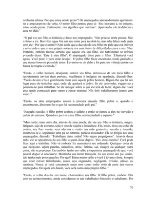 70
nenhuma ofensa. Por que estou sendo preso’? Os empregados apressadamente agarraram-
no e arrastaram-no de volta. O pobre filho pensou para si: ‘Sou inocente e, no entanto,
estou sendo preso. Certamente, isto significa que morrerei’. Apavorado, ele desfaleceu e
caiu no chão.”
“O pai viu seu filho a distância e disse aos empregados: ‘Não preciso desta pessoa. Não
o force a vir. Borrifem água fria em seu rosto para recobrá-lo, mas não falem nada mais
com ele’. Por que é assim? O pai sabia que a decisão do seu filho era pelo que era inferior
e rebaixado e que a sua própria nobreza era uma fonte de dificuldades para o seu filho.
Portanto, embora tivesse certeza que aquele era seu filho, ele habilmente se refreou
evitando dizer: ‘Este é meu filho’. O empregado disse para o filho: ‘Libertarei você
agora. Você pode ir para onde desejar’. O pobre filho ficou encantado, tendo ganhado o
que nunca houvera possuído antes. Levantou-se do chão e foi para um vilarejo pobre em
busca de roupas e comida.”
“Então, o velho homem, desejando induzir seu filho, utilizou-se de um meio hábil e
secretamente enviou duas pessoas, macilentas e indignas na aparência, dizendo-lhes:
‘Vocês devem ir lá e gentilmente falar com aquele pobre homem. Digam-lhe que há um
lugar para ele trabalhar aqui, onde ele ganhará o dobro. Se ele concordar, tragam-no e
ponham-no para trabalhar. Se ele indagar sobre o que ele terá de fazer, digam-lhe: você
está sendo contratado para varrer e juntar estrume. Nós dois trabalharemos juntos com
você.’”
“Então, os dois empregados saíram à procura daquele filho pobre e, quando o
encontraram, disseram-lhe o que foi recomendado pelo pai.”
“Naquela ocasião, o filho pobre aceitou o salário e então se juntou a eles na varrição e
coleta do estrume. Quando o pai viu o seu filho, sentiu piedade e espanto.”
“Mais tarde, num outro dia, através de uma janela, ele viu seu filho a distância, magro,
fatigado, sujo de estrume, todo o tipo de sujeira e imundície. Ele, então, tirou seu colar de
contas, seu fino manto, seus adornos e vestiu um robe grosseiro, surrado e imundo,
enlameou-se e, segurando uma pá de estrume, parecia assustador. Ele se dirigiu aos seus
empregados, dizendo: ‘Trabalhem duro, todos! Não sejam preguiçosos’. Através desse
ardil, ele se aproximou do seu filho a quem disse depois: ‘Hei, meu menino! Você pode
ficar aqui e trabalhar. Não vá embora. Eu aumentarei seu ordenado. Qualquer coisa de
que necessite, sejam panelas, utensílios, arroz, farinha, sal, vinagre ou qualquer outra
coisa, não se preocupe. Eu também tenho um velho e experiente empregado do qual você
poderá dispor se necessário. Mantenha sua mente tranquila. Eu sou como seu pai, assim,
não tenha mais preocupações. Por quê? Estou muito velho e você é jovem e forte. Sempre
que você estiver trabalhando, nunca seja enganador, negligente, irritado, odioso ou
ranzinza. Nunca vi você cometendo maus atos como tenho visto da parte dos outros
empregados. De agora em diante, você será como meu próprio filho.’”
“Então, o velho deu-lhe um nome, chamando-o seu filho. O filho pobre, embora feliz
com os acontecimentos, ainda considerava-se um trabalhador forasteiro e subalterno. Por
 