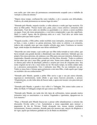 71
essa razão, por vinte anos ele permaneceu constantemente ocupado com o trabalho de
varrição e coleta de estrume.”
“Depois desse tempo, confiaram-lhe outro trabalho, e ele o assumiu sem dificuldades.
Todavia, ele ainda permaneceu no mesmo lugar de antes.”
“Honrado pelo Mundo, naquela ocasião, o velho adoeceu e soube que logo morreria. Ele
disse ao filho pobre: ‘Possuo muito ouro, prata, joias e meus celeiros e armazéns estão
abarrotados. Você deve saber em detalhes as quantidades e os valores a serem recebidos
ou pagos. Esses são meus pensamentos, e você deve compreender o que eles significam.
Qual é a razão? Agora, não há diferença entre eu e você. Você deve ser muito mais
cuidadoso para que nada se perca.’”
“Naquela ocasião, o filho pobre, tendo recebido essas instruções, encarregou-se de todos
os bens, o ouro, a prata e as gemas preciosas, bem como os celeiros e os armazéns,
todavia não exigindo mais que uma simples refeição para tanto. Continuou no mesmo
lugar, ainda incapaz de abandonar suas ideias subalternas49
.”
“Decorrido um curto tempo, o pai soube que seu filho tinha tornado-se mais calmo, que
havia tomado uma grande decisão e abandonado suas ideias anteriores. Sabendo que seu
próprio fim estava próximo, ele ordenou a seu filho para convocar ministros, Kshatriyas e
magistrados. Quando estavam todos reunidos, ele lhes falou, dizendo: ‘Todos os senhores
devem saber que este é meu filho, gerado por mim. Numa certa cidade, ele me deixou e
se afastou para sofrer de desolação, pobreza e miséria por cerca de cinquenta anos. Seu
nome original era tal e tal, e meu nome era tal. Há muito tempo, na minha cidade natal,
eu o procurava ansiosamente. Este é realmente meu filho. Eu sou realmente seu pai.
Todos os meus bens e fortuna agora pertencem a este meu filho, e tudo aquilo que é pago
ou recebido é do seu conhecimento.’50
”
“Honrado pelo Mundo, quando o pobre filho ouviu o que o seu pai estava dizendo,
regozijou-se enormemente, tendo obtido o que nunca houvera possuído, e pensou:
‘Originalmente, eu não tinha ideia de buscar nada, e agora este tesouro veio para mim por
si mesmo.’”
“Honrado pelo Mundo, o grande e rico velho é o Tathagata. Nós somos todos como os
filhos do Buda. O Tathagata sempre diz que somos seus filhos.”
“Honrado pelo Mundo, em razão dos três tipos de sofrimentos, temos passado muitos
tormentos entre os nascimentos e as mortes. Enganados e ignorantes, apegamo-nos às
Leis menores.”
“Hoje, o Honrado pelo Mundo forçou-nos a pensar sobre abandonarmos o estrume das
discussões frívolas sobre a Lei. Aumentamos a nossa capacidade para merecer o
pagamento do dia do Nirvana. Tendo alcançado isto, nossas mentes exultaram
enormemente, ficamos contentes, dizendo para nós mesmos que, através da diligência e
do vigor, aquilo que tínhamos ganhado na Lei do Buda era abundante.”
 