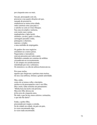 73
por cinquenta anos ou mais.
Seu pai, preocupado com ele,
procurou-o nas quatro direções até que,
cansado de procurá-lo,
estabeleceu-se numa certa cidade,
onde construiu uma casa para si
e satisfez-se com os Cinco Desejos.
Sua casa era ampla e suntuosa,
com muito ouro e prata,
madrepérolas e lápis-lazúli,
elefantes, cavalos, gado e ovelhas,
carruagens puxadas à mão,
palanquins e charretes,
esposas e criados
e uma multidão de empregados.
Os ganhos dos seus negócios
estendiam-se a outros países.
Negociantes e mercadores
estavam presentes por toda a parte.
Multidões contadas em centenas de milhões
circundavam-no reverentemente.
E ele sempre era carinhosamente
relembrado por reis e soberanos.
Os ministros e os clãs da nobreza honravam-no.
Por essas razões,
aqueles que chegavam e partiam eram muitos,
tal era a sua nobreza, fortuna e grande autoridade.
Mas, então,
como ele se tornou velho e decrépito,
encheu-se de preocupações com o seu filho.
Dia e noite, tinha somente um pensamento:
‘Minha hora da morte está próxima.
Meu tolo filho deixou-me
já há cerca de cinquenta anos.
De tudo o que há nos meus celeiros e armazéns,
o que não lhe daria?’.
Então, o pobre filho,
procurando por roupas e comida,
foi de cidade em cidade, de país em país,
às vezes encontrando algo,
às vezes nada encontrando.
 