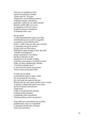 75
inferiores em aparência e feios,
carentes de quaisquer virtudes.
‘Falem com ele’, ele disse.
‘Digam-lhe: você trabalhará conosco
limpando estrume e imundícies,
ganhando o dobro do seu salário normal’.
Quando o pobre filho ouviu isso,
acompanhou-os feliz de volta e,
limpando estrume e imundícies,
ia limpando toda a casa.
Da sua janela,
o velho frequentemente vigiava seu filho,
relembrando que ele era tolo, mesquinho
e comprazia-se em trabalho servil.
Então, o velho vestiu um robe sujo e surrado
e, segurando uma pá de estrume,
foi para onde seu filho estava.
Habilmente, aproximando-se dele, disse-lhe:
‘trabalhe com diligência51
,
porque aumentarei o seu salário,
dar-lhe-ei óleo para os pés,
abastecê-lo-ei de comida e bebida,
e dar-lhe-ei uma quente e confortável cama’.
Então, ele falou rispidamente, dizendo:
‘Você deve trabalhar duro!’.
E, num tom mais gentil, acrescentou:
‘Você é como meu próprio filho’.
O velho, da sua janela,
eventualmente seguia-o indo e vindo.
Por um período de vinte anos,
ele o pôs a par dos negócios da casa.
Mostrou-lhe seu ouro, prata, pérolas reais e cristais.
A receita e a despesa de todas essas coisas,
ele lhe foi dando conhecimento.
Ainda assim,
o filho vivia para fora dos portões,
residindo numa choupana
e meditando sobre sua pobreza:
‘Nenhuma dessas coisas me pertence’.
O pai sabia que o pensamento do seu filho,
gradualmente, estava se expandindo
e, desejando dar-lhe bens e fortuna,
reuniu seus auxiliares,
 