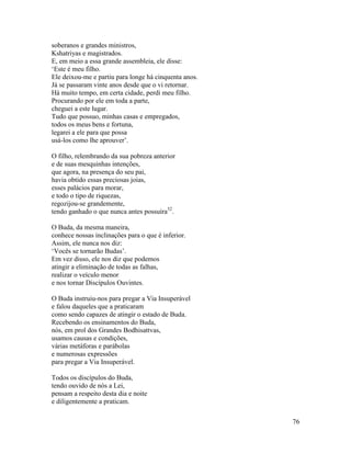 76
soberanos e grandes ministros,
Kshatriyas e magistrados.
E, em meio a essa grande assembleia, ele disse:
‘Este é meu filho.
Ele deixou-me e partiu para longe há cinquenta anos.
Já se passaram vinte anos desde que o vi retornar.
Há muito tempo, em certa cidade, perdi meu filho.
Procurando por ele em toda a parte,
cheguei a este lugar.
Tudo que possuo, minhas casas e empregados,
todos os meus bens e fortuna,
legarei a ele para que possa
usá-los como lhe aprouver’.
O filho, relembrando da sua pobreza anterior
e de suas mesquinhas intenções,
que agora, na presença do seu pai,
havia obtido essas preciosas joias,
esses palácios para morar,
e todo o tipo de riquezas,
regozijou-se grandemente,
tendo ganhado o que nunca antes possuíra52
.
O Buda, da mesma maneira,
conhece nossas inclinações para o que é inferior.
Assim, ele nunca nos diz:
‘Vocês se tornarão Budas’.
Em vez disso, ele nos diz que podemos
atingir a eliminação de todas as falhas,
realizar o veículo menor
e nos tornar Discípulos Ouvintes.
O Buda instruiu-nos para pregar a Via Insuperável
e falou daqueles que a praticaram
como sendo capazes de atingir o estado de Buda.
Recebendo os ensinamentos do Buda,
nós, em prol dos Grandes Bodhisattvas,
usamos causas e condições,
várias metáforas e parábolas
e numerosas expressões
para pregar a Via Insuperável.
Todos os discípulos do Buda,
tendo ouvido de nós a Lei,
pensam a respeito desta dia e noite
e diligentemente a praticam.
 