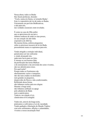 77
Nessa altura, todos os Budas
lhes fazem profecias, dizendo:
‘Vocês, numa era futura, se tornarão Budas’.
Este é o repositório da Lei de todos os Budas.
Unicamente em prol dos Bodhisattvas,
e não para nós,
tais verdades essenciais eram reveladas.
É como no caso do filho pobre
que se aproximou do seu pai e,
embora soubesse de todas as suas posses,
no seu coração ele não tinha
expectativa de obtê-las.
Da mesma forma, embora preguemos
sobre os preciosos tesouros da lei do Buda,
pessoalmente nunca os aspiramos para nós.
Tendo atingido a extinção individual,
pensávamos ser isto suficiente
e, tendo alcançado isto,
nada mais havia para ser feito.
E mesmo se ouvíssemos falar
da purificação das terras Búdicas
e do ensinamento e da conversão dos seres viventes,
não nos deleitávamos nisso.
Por qual razão?
Porque todos os Fenômenos são
absolutamente vazios e tranquilos,
não são nem criados ou destruídos
nem grandes ou pequenos,
desprovidos de fluxos e não-condicionados.
Refletindo dessa forma,
não tínhamos razões para nos alegrar.
Durante a longa noite,
não tínhamos ambição ou apego
pela sabedoria do Buda
nem a aspirávamos.
Todavia, em relação à Lei,
clamávamos tê-la atingido.
Todos nós, através da longa noite,
praticamos e cultivamos a Lei da vacuidade.
Tendo ganhado a libertação do Mundo Tríplice
com seus sofrimentos, aflições e calamidades,
vivemos a nossa encarnação final
 