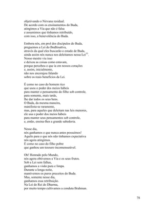 78
objetivando o Nirvana residual.
De acordo com os ensinamentos do Buda,
atingimos a Via que não é falsa
e assumimos que tínhamos retribuído,
com isso, a benevolência do Buda.
Embora nós, em prol dos discípulos do Buda,
preguemos a Lei do Bodhisattva,
através da qual eles buscarão o estado de Buda,
ainda assim nós nunca nos deleitamos nessa Lei53
.
Nosso mestre viu isso
e deixou as coisas como estavam,
porque percebeu o que ia em nossos corações
e, assim, inicialmente,
não nos encorajou falando
sobre os reais benefícios da Lei.
É como no caso do homem rico
que usou o poder dos meios hábeis
para manter o pensamento do filho sob controle,
para somente, mais tarde,
lhe dar todos os seus bens.
O Buda, da mesma maneira,
manifesta-se raramente,
mas, para aqueles que deleitam nas leis menores,
ele usa o poder dos meios hábeis
para manter seus pensamentos sob controle,
e, então, ensina-lhes a grande sabedoria.
Nesse dia,
nós ganhamos o que nunca antes possuímos!
Aquilo para o que nós não tínhamos expectativa
nós agora atingimos.
É como no caso do filho pobre
que ganhou um tesouro incomensurável.
Oh! Honrado pelo Mundo,
nós agora obtivemos a Via e os seus frutos.
Sob a Lei sem falhas,
ganhamos a visão pura e limpa.
Durante a longa noite,
mantivemos os puros preceitos do Buda.
Mas, somente nesse dia,
ganhamos essa retribuição.
Na Lei do Rei do Dharma,
por muito tempo cultivamos a conduta Brahman.
 