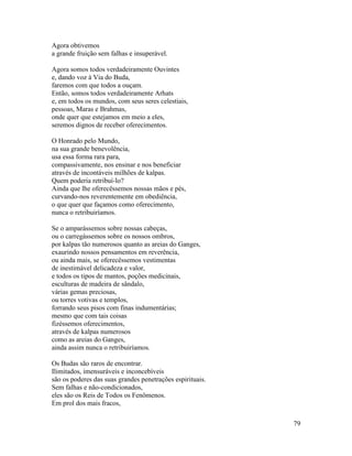 79
Agora obtivemos
a grande fruição sem falhas e insuperável.
Agora somos todos verdadeiramente Ouvintes
e, dando voz à Via do Buda,
faremos com que todos a ouçam.
Então, somos todos verdadeiramente Arhats
e, em todos os mundos, com seus seres celestiais,
pessoas, Maras e Brahmas,
onde quer que estejamos em meio a eles,
seremos dignos de receber oferecimentos.
O Honrado pelo Mundo,
na sua grande benevolência,
usa essa forma rara para,
compassivamente, nos ensinar e nos beneficiar
através de incontáveis milhões de kalpas.
Quem poderia retribuí-lo?
Ainda que lhe oferecêssemos nossas mãos e pés,
curvando-nos reverentemente em obediência,
o que quer que façamos como oferecimento,
nunca o retribuiríamos.
Se o amparássemos sobre nossas cabeças,
ou o carregássemos sobre os nossos ombros,
por kalpas tão numerosos quanto as areias do Ganges,
exaurindo nossos pensamentos em reverência,
ou ainda mais, se oferecêssemos vestimentas
de inestimável delicadeza e valor,
e todos os tipos de mantos, poções medicinais,
esculturas de madeira de sândalo,
várias gemas preciosas,
ou torres votivas e templos,
forrando seus pisos com finas indumentárias;
mesmo que com tais coisas
fizéssemos oferecimentos,
através de kalpas numerosos
como as areias do Ganges,
ainda assim nunca o retribuiríamos.
Os Budas são raros de encontrar.
Ilimitados, imensuráveis e inconcebíveis
são os poderes das suas grandes penetrações espirituais.
Sem falhas e não-condicionados,
eles são os Reis de Todos os Fenômenos.
Em prol dos mais fracos,
 