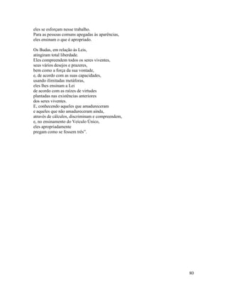 80
eles se esforçam nesse trabalho.
Para as pessoas comuns apegadas às aparências,
eles ensinam o que é apropriado.
Os Budas, em relação às Leis,
atingiram total liberdade.
Eles compreendem todos os seres viventes,
seus vários desejos e prazeres,
bem como a força da sua vontade,
e, de acordo com as suas capacidades,
usando ilimitadas metáforas,
eles lhes ensinam a Lei
de acordo com as raízes de virtudes
plantadas nas existências anteriores
dos seres viventes.
E, conhecendo aqueles que amadureceram
e aqueles que não amadureceram ainda,
através de cálculos, discriminam e compreendem,
e, no ensinamento do Veículo Único,
eles apropriadamente
pregam como se fossem três”.
 