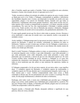 82
abre o Caminho, aquele que expõe o Caminho. Todos na assembleia de seres celestiais,
humanos e Asuras, sem exceção, devem vir aqui para ouvir a Lei’.”
“Então, incontáveis milhares de miríades de milhões de espécies de seres viventes vieram
ao Buda para ouvir a Lei. Então, o Tathagata, contemplando as aptidões e deficiências
das faculdades daqueles seres viventes, sua disposição ou lassidão, de acordo com suas
capacidades, pregou a Lei através de ilimitadas formas, fazendo com que todos se
deleitassem e rapidamente obtivessem grandes benefícios. Após terem ouvido esta Lei,
todos aqueles seres viventes se tranquilizarão no presente e, no futuro, nascerão em boas
circunstâncias. Por meio da Via, eles experimentarão a felicidade e também poderão
ouvir a Lei. Tendo ouvido a Lei, eles se libertarão das amarras e obstáculos. Qualquer
que seja a Doutrina, de acordo com os seus poderes, eles gradualmente adentrarão a Via.
É como aquela grande nuvem que faz chover sobre todas as gramas, árvores, florestas e
ervas medicinais; e cada uma, de acordo com a sua natureza, recebe a sua porção de
umidade e cresce.
Assim, também, o Tathagata prega uma Lei que possui um único aspecto e sabor, isto é: o
aspecto da libertação, o aspecto da extinção, culminando na sabedoria de todos os
fenômenos. Todavia, os seres viventes que, ouvindo a Lei do Tathagata, a mantiverem, a
lerem, a recitarem e a praticarem de acordo com os seus ditames não estarão cientes do
mérito e da virtude que obtiveram.
Qual é a razão? Somente o Tathagata conhece os tipos, as características, as substâncias e
as naturezas daqueles seres viventes; o que estão almejando, o que estão pensando e o
que estão praticando; como estão almejando, como estão pensando e como estão
praticando; que Lei praticam; e através de que Lei eles obtiveram aquela Lei. Os seres
viventes residem numa variedade de níveis. Somente o Tathagata os vê como eles
realmente são, claramente e sem obstrução. São como aquelas gramas, árvores, florestas e
todas as ervas medicinais que não sabem se suas naturezas são superiores, médias ou
inferiores.
O Tathagata compreende a Lei de um único aspecto, de um único sabor, o que significa
dizer: ‘o verdadeiro aspecto da libertação, o verdadeiro aspecto da emancipação, o
verdadeiro aspecto do Nirvana absoluto que é constantemente tranquilo, inerte e que, ao
final, retorna para o vazio’. Embora compreendendo todas essas coisas, o Buda
contempla os desejos que vão nos pensamentos dos seres viventes e os protege. Por essa
razão, ele não prega imediatamente a sabedoria de todos os fenômenos.
Kashyapa, entre todos vocês, é muita rara a habilidade para perceber que o Tathagata
prega a Lei correta, sendo também rara a habilidade para compreendê-la e aceitá-la. Por
que isso? Porque todos os Budas, os Honrados pelo Mundo, pregam uma Lei correta que
é difícil de compreender e difícil de conhecer.”
Naquela ocasião, o Honrado pelo Mundo, desejando enfatizar o significado de suas
palavras, falou em versos, dizendo:
 