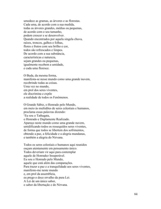 84
umedece as gramas, as árvores e as florestas.
Cada uma, de acordo com a sua medida,
todas as árvores grandes, médias ou pequenas,
de acordo com o seu tamanho,
podem crescer e se desenvolver.
Quando encontrados por aquela singela chuva,
raízes, troncos, galhos e folhas,
flores e frutos com seu brilho e cor,
todos são refrescados e limpos.
De acordo com a sua substância,
características e natureza,
sejam grandes ou pequenas,
igualmente recebem a umidade,
e cada uma floresce.
O Buda, da mesma forma,
manifesta-se nesse mundo como uma grande nuvem,
recobrindo todas as coisas.
Uma vez no mundo,
em prol dos seres viventes,
ele discrimina e expõe
a realidade de todos os Fenômenos.
O Grande Sábio, o Honrado pelo Mundo,
em meio às multidões de seres celestiais e humanos,
proclama essas palavras dizendo:
‘Eu sou o Tathagata,
o Honrado e Duplamente Realizado.
Apareço neste mundo como uma grande nuvem,
umidificando todos os ressequidos seres viventes,
de forma que todos se libertem dos sofrimentos,
obtendo a paz, a felicidade e a alegria mundanas,
e também a alegria do Nirvana.
Todos os seres celestiais e humanos aqui reunidos
ouçam atentamente em pensamento único.
Todos deveriam vir aqui para contemplar
aquele de Honradez Insuperável.
Eu sou o Honrado pelo Mundo,
aquele que está além das comparações.
Para trazer a paz e a tranquilidade aos seres viventes,
manifesto-me neste mundo
e, em prol da assembleia,
eu prego o doce orvalho da pura Lei.
A Lei de um único sabor,
o sabor da libertação e do Nirvana.
 